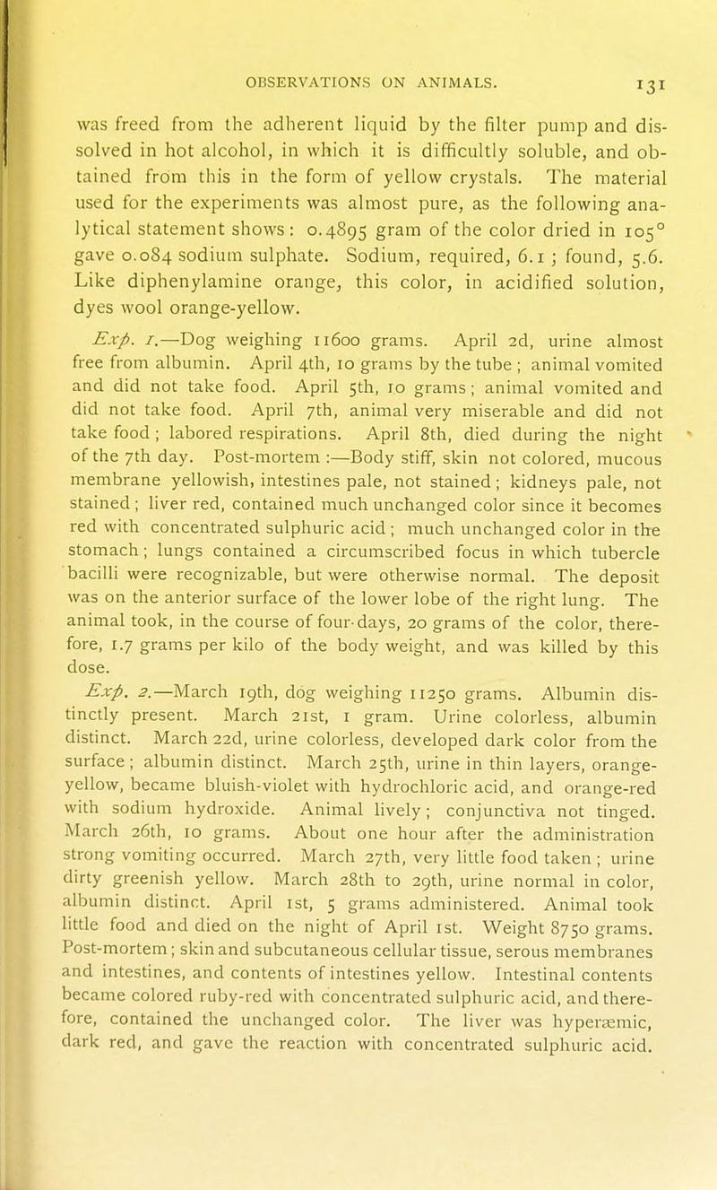 was freed from the adherent liquid by the filter pump and dis- solved in hot alcohol, in which it is difficultly soluble, and ob- tained from this in the form of yellow crystals. The material used for the experiments was almost pure, as the following ana- lytical statement shows: 0.4895 gram of the color dried in 105° gave 0.084 sodium sulphate. Sodium, required, 6.1 ; found, 5.6. Like diphenylamine orange, this color, in acidified solution, dyes wool orange-yellow. Exp. I.—Dog weighing 11600 grams. April 2d, urine almost free from albumin. April 4th, 10 grams by the tube ; animal vomited and did not take food. April 5th, 10 grams; animal vomited and did not take food. April 7th, animal very miserable and did not take food ; labored respirations. April 8th, died during the night of the 7th day. Post-mortem :—Body stiff, skin not colored, mucous membrane yellowish, intestines pale, not stained; kidneys pale, not stained; liver red, contained much unchanged color since it becomes red with concentrated sulphuric acid; much unchanged color in the stomach; lungs contained a circumscribed focus in which tubercle bacilli were recognizable, but were otherwise normal. The deposit was on the anterior surface of the lower lobe of the right lung. The animal took, in the course of four-days, 20 grams of the color, there- fore, 1.7 grams per kilo of the body weight, and was killed by this dose. Exp. 2.—March 19th, dog weighing 11250 grams. Albumin dis- tincdy present. March 21st, i gram. Urine colorless, albumin distinct. March 22d, urine colorless, developed dark color from the surface ; albumin disdnct. March 25th, urine in thin layers, orange- yellow, became bluish-violet with hydrochloric acid, and orange-red with sodium hydroxide. Animal lively; conjunctiva not tinged. March 26th, 10 grams. About one hour after the administration strong vomiting occurred. March 27th, very litde food taken ; urine dirty greenish yellow. March 28th to 29th, urine normal in color, albumin disdnct. April ist, 5 grams administered. Animal took little food and died on the night of April ist. Weight 8750 grams. Post-mortem; skin and subcutaneous cellular dssue, serous membranes and intesdnes, and contents of intesdnes yellow. Intesdnal contents became colored ruby-red with concentrated sulphuric acid, and there- fore, contained the unchanged color. The liver was hypenemic, dark red, and gave the reaction with concentrated sulphuric acid.