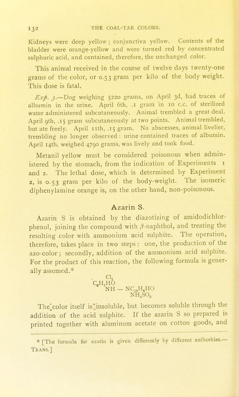 Kidneys were deep yellow ; conjunctiva yellow. Contents of the bladder were orange-yellow and were turned red by concentrated sulphuric acid, and contained, therefore, the unchanged color. This animal received in the course of twelve days twenty-one grams of the color, or 0.53 gram per kilo of the body weight. This dose is fatal. Exp. J.—Dog weighing 5220 grams, on April 3d, had traces of albumin in the urine. April 6th, .1 gram in 10 c.c. of sterihzed water administered subcutaneously. Animal trembled a great deal. April 9th, .15 gram subcutaneously at two points. Animal trembled, but ate freely. April nth, .15 gram. No abscesses, animal Hveher, trembling no longer observed : urine contained traces of albumin. April 14th, weighed 4790 grams, was hvely and took food. Metanil yellow must be considered poisonous when admin- istered by the stomach, from the indication of Experiments i and 2. The lethal dose, which is determined by Experiment 2, is 0.53 gram per kilo of the body-weight. The isomeric diphenylamine orange is, on the other hand, non-poisonous. Azarin S. Azarin S is obtained by the diazotizing of amidodichlor- phenol, joining the compound with /3-naphthol, and treating the resulting color with ammonium acid sulphite. The operation, therefore, takes place in two steps : one, the production of the azo-color; secondly, addition of the ammonium acid sulphite. For the product of this reaction, the following formula is gener- ally assumed.* Clj C.HjHO NH — NCioHgHO NH^SOa The^color itself is'insoluble, but becomes soluble through the addition of the acid sulphite. If the azarin S so prepared is printed together with aluminum acetate on cotton goods, and * [The formula for azarin is given differently by different autborities.— Trans.]