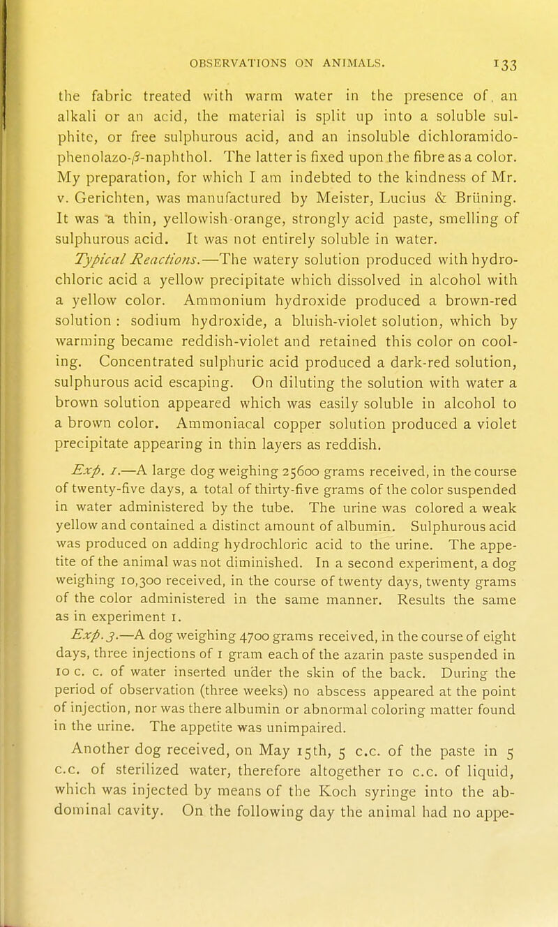 the fabric treated with warm water in the presence of, an alkali or an acid, the material is split up into a soluble sul- phite, or free sulphurous acid, and an insoluble dichloraraido- phenolazo-/3-naphthol. The latter is fixed upon the fibre as a color. My preparation, for which I am indebted to the kindness of Mr. V. Gerichten, was manufactured by Meister, Lucius & Briining. It was a thin, yellowish-orange, strongly acid paste, smelling of sulphurous acid. It was not entirely soluble in water. Typical Reactions.—The watery solution produced with hydro- chloric acid a yellow precipitate which dissolved in alcohol with a yellow color. Ammonium hydroxide produced a brown-red solution : sodium hydroxide, a bluish-violet solution, which by warming became reddish-violet and retained this color on cool- ing. Concentrated sulphuric acid produced a dark-red solution, sulphurous acid escaping. On diluting the solution with water a brown solution appeared which was easily soluble in alcohol to a brown color. Ammoniacal copper solution produced a violet precipitate appearing in thin layers as reddish. Exp. I.—A large dog weighing 25600 grams received, in the course of twenty-five days, a total of thirty-five grams of the color suspended in water administered by the tube. The urine was colored a weak yellow and contained a distinct amount of albumin. Sulphurous acid was produced on adding hydrochloric acid to the urine. The appe- tite of the animal was not diminished. In a second experiment, a dog weighing 10,300 received, in the course of twenty days, twenty grams of the color administered in the same manner. Results the same as in experiment i. Exp. J.—A dog weighing 4700 grams received, in the course of eight days, three injections of i gram each of the azarin paste suspended in 10 c. c. of water inserted under the skin of the back. During the period of observation (three weeks) no abscess appeared at the point of injection, nor was there albumin or abnormal coloring matter found in the urine. The appetite was unimpaired. Another dog received, on May 15th, 5 c.c. of the paste in 5 c.c. of sterilized water, therefore altogether 10 c.c. of liquid, which was injected by means of the Koch syringe into the ab- dominal cavity. On the following day the animal had no appe-