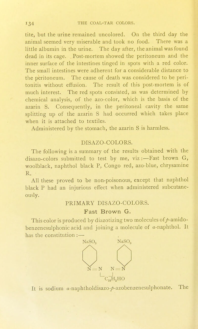 tite, but the urine remained uncolored. On the third day the animal seemed very miserable and took no food. There was a little albumin in the urine. The day after, the animal was found dead in its cage. Post-mortem showed the peritoneum and the inner surface of the intestines tinged in spots with a red color. The small intestines were adherent for a considerable distance to the peritoneum. The cause of death was considered to be peri- tonitis without effusion. The result of this post-mortem is of much interest. The red spots consisted, as was determined by chemical analysis, of the azo-color, which is the basis of the azarin S. Consequently, in the peritoneal cavity the same splitting up of the azarin S had occurred which takes place when it is attached to textiles. Administered by the stomach, the azarin S is harmless. DISAZO-COLORS. The following is a summary of the results obtained with the disazo-colors submitted to test by me, viz :—Fast brown G, woolblack, naphthol black P, Congo red, azo-blue, chrysamine R. All these proved to be non-poisonous, except that naphthol black P had an injurious effect when administered subcutane- ously. PRIMARY DISAZO-COLORS. Fast Brown G. This color is produced by diazotizing two molecules of/-amido- benzenesulphonic acid and joining a molecule of a-naphthol. It has the constitution :— NaSO, NaSO^ N=N N=N I I C,oH It is sodium a-naphtholdisazo-/-azobenzenesulphonate. The CioH^HO