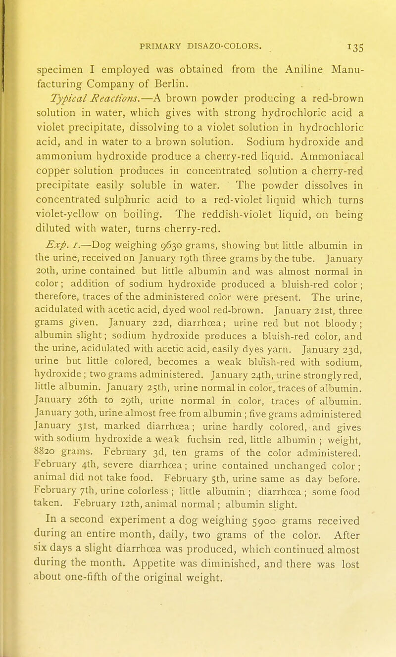 specimen I employed was obtained from the Aniline Manu- facturing Company of Berlin. Typical Reaciions.—A brown powder producing a red-brown solution in water, which gives with strong hydrochloric acid a violet precipitate, dissolving to a violet solution in hydrochloric acid, and in water to a brown solution. Sodium hydroxide and ammonium hydroxide produce a cherry-red liquid. Ammoniacal copper solution produces in concentrated solution a cherry-red precipitate easily soluble in water. The powder dissolves in concentrated sulphuric acid to a red-violet liquid which turns violet-yellow on boiling. The reddish-violet liquid, on being diluted with water, turns cherry-red. Exp. I.—Dog weighing 9630 grams, showing but little albumin in the urine, received on January 19th three grams by the tube. January 20th, urine contained but httle albumin and was almost normal in color; addition of sodium hydroxide produced a bluish-red color; therefore, traces of the administered color were present. The urine, acidulated with acetic acid, dyed wool red-brown. January 21st, three grams given. January 22d, diarrhoea; urine red but not bloody; albumin slight; sodium hydroxide produces a bluish-red color, and the urine, acidulated with acetic acid, easily dyes yarn. January 23d, urine but little colored, becomes a weak bluish-red with sodium, hydroxide ; two grams administered. January 24th, urine strongly red, little albumin. January 25th, urine normal in color, traces of albumin. January 26th to 29th, urine normal in color, traces of albumin. January 30th, urine almost free from albumin ; five grams administered January 31st, marked diarrhoea; urine hardly colored, and gives with sodium hydroxide a weak fuchsin red, little albumin ; weight, 8820 grams. February 3d, ten grams of the color administered. February 4th, severe diarrhoea; urine contained unchanged color; animal did not take food. February 5th, urine same as day before. February 7th, urine colorless ; little albumin ; diarrhoea ; some food taken. February 12th, animal normal; albumin slight. In a second experiment a dog weighing 5900 grams received during an entire month, daily, two grams of the color. After six days a slight diarrhoea was produced, which continued almost during the month. Appetite was diminished, and there was lost about one-fifth of the original weight.