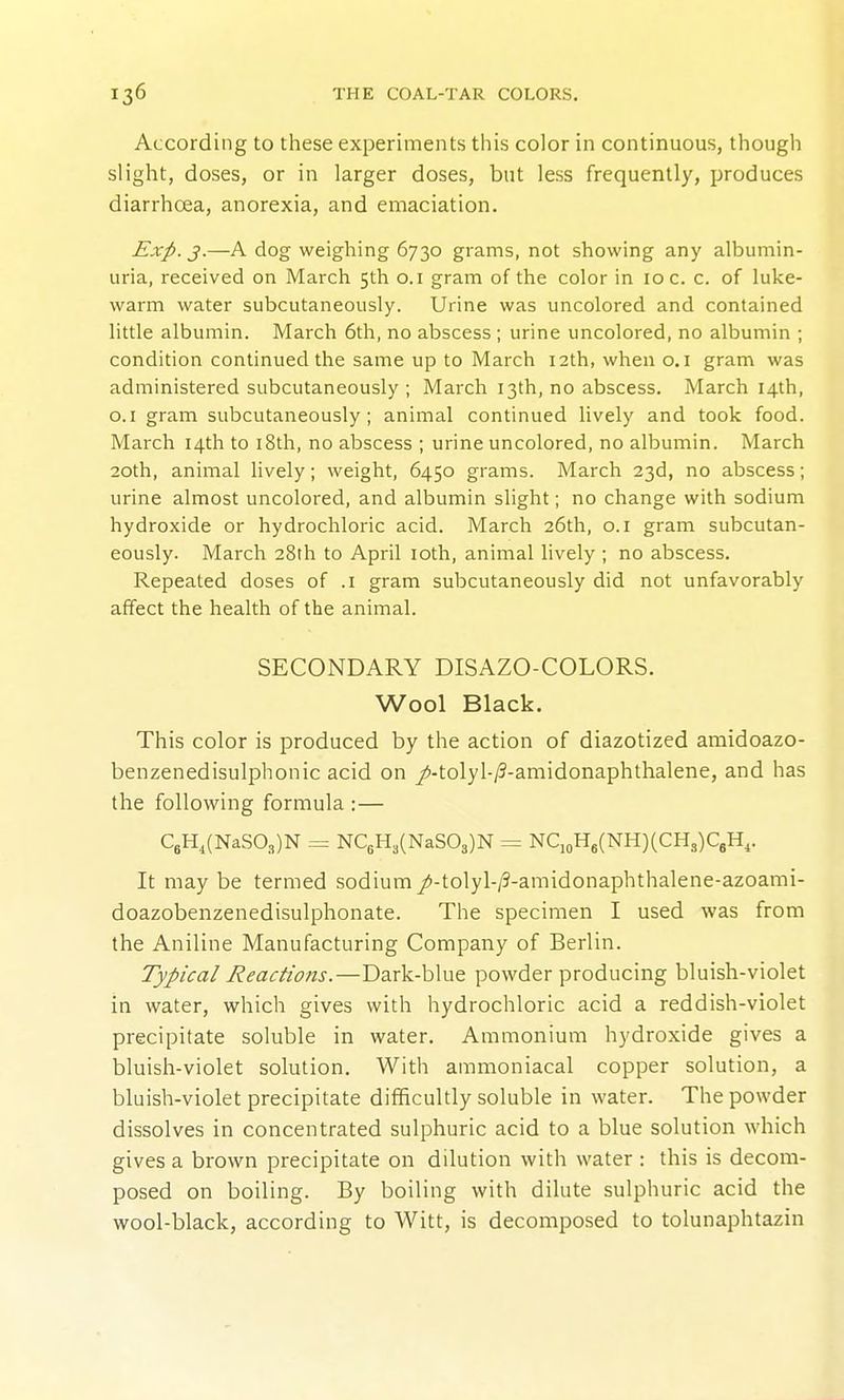 According to these experiments this color in continuous, though slight, doses, or in larger doses, but less frequently, produces diarrhoea, anorexia, and emaciation. Exp. j.—A dog weighing 6730 grams, not showing any albumin- uria, received on March 5th o.i gram of the color in 10 c. c. of luke- warm water subcutaneously. Urine was uncolored and contained little albumin. March 6th, no abscess ; urine uncolored, no albumin ; condition continued the same up to March 12th, when o.i gram was administered subcutaneously ; March 13th, no abscess. March 14th, O.I gram subcutaneously; animal continued lively and took food. March 14th to i8th, no abscess ; urine uncolored, no albumin. March 20th, animal lively; weight, 6450 grams. March 23d, no abscess; urine almost uncolored, and albumin slight; no change with sodium hydroxide or hydrochloric acid. March 26th, 0.1 gram subcutan- eously. March 28th to April loth, animal lively ; no abscess. Repeated doses of .1 gram subcutaneously did not unfavorably affect the health of the animal. SECONDARY DISAZO-COLORS. Wool Black. This color is produced by the action of diazotized amidoazo- benzenedisulphonic acid on j<i-tolyl-/3-amidonaphthalene, and has the following formula :— C6H,(NaS03)N = NC6H3(NaS03)N = NqoH6(NH)(CH3)CgH,. It may be termed sodium /-tolyl-/3-amidonaphthalene-azoami- doazobenzenedisulphonate. The specimen I used was from the Aniline Manufacturing Company of Berlin. Typical Reactions.—Dark-blue powder producing bluish-violet in water, which gives with hydrochloric acid a reddish-violet precipitate soluble in water. Ammonium hydroxide gives a bluish-violet solution. With ammoniacal copper solution, a bluish-violet precipitate difficultly soluble in water. The powder dissolves in concentrated sulphuric acid to a blue solution which gives a brown precipitate on dilution with water : this is decom- posed on boiling. By boiling with dilute sulphuric acid the wool-black, according to Witt, is decomposed to tolunaphtazin
