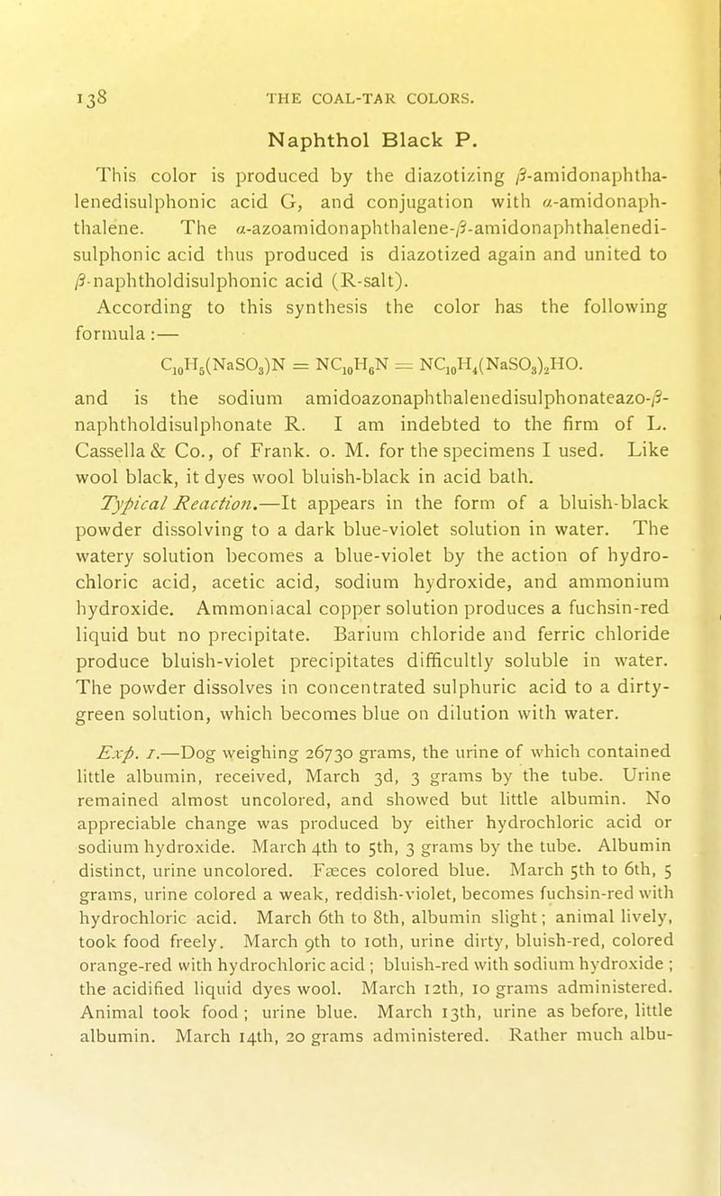 Naphthol Black P. This color is produced by the diazotizing /?-amidonaphtha- lenedisulphonic acid G, and conjugation with «-amidonaph- thalene. The a-azoamidonaphthalene-/9-amidonaphthalenedi- sulphonic acid thus produced is diazotized again and united to /3-naphtholdisulphonic acid (R-salt). According to this synthesis the color has the following formula:— qoH5(NaS03)N = NCjoHgN = Nq„H,(NaS03),H0. and is the sodium amidoazonaphthalenedisulphonateazo-/?- naphtholdisulphonate R. I am indebted to the firm of L. Cassella& Co., of Frank, o. M. for the specimens I used. Like wool black, it dyes wool bluish-black in acid bath. Typical Reaction.—It appears in the form of a bluish-black powder dissolving to a dark blue-violet solution in water. The watery solution becomes a blue-violet by the action of hydro- chloric acid, acetic acid, sodium hydroxide, and ammonium hydroxide, Ammoniacal copper solution produces a fuchsin-red liquid but no precipitate. Barium chloride and ferric chloride produce bluish-violet precipitates difficultly soluble in water. The powder dissolves in concentrated sulphuric acid to a dirty- green solution, which becomes blue on dilution with water. Exp. I.—Dog weighing 26730 grams, the urine of which contained little albumin, received, March 3d, 3 grams by the tube. Urine remained almost uncolored, and showed but little albumin. No appreciable change was produced by either hydrochloric acid or sodium hydroxide. March 4th to 5th, 3 grams by the tube. Albumin distinct, urine uncolored. Fteces colored blue. March 5th to 6th, 5 grams, urine colored a weak, reddish-violet, becomes fuchsin-red with hydrochloric acid. March 6th to 8th, albumin slight; animal lively, took food freely. March 9th to loth, urine dirty, bluish-red, colored orange-red with hydrochloric acid ; bluish-red with sodium hydroxide ; the acidified liquid dyes wool. March 12th, 10 grams administered. Animal took food; urine blue. March 13th, urine as before, little albumin. March 14th, 20 grams administered. Rather much albu-