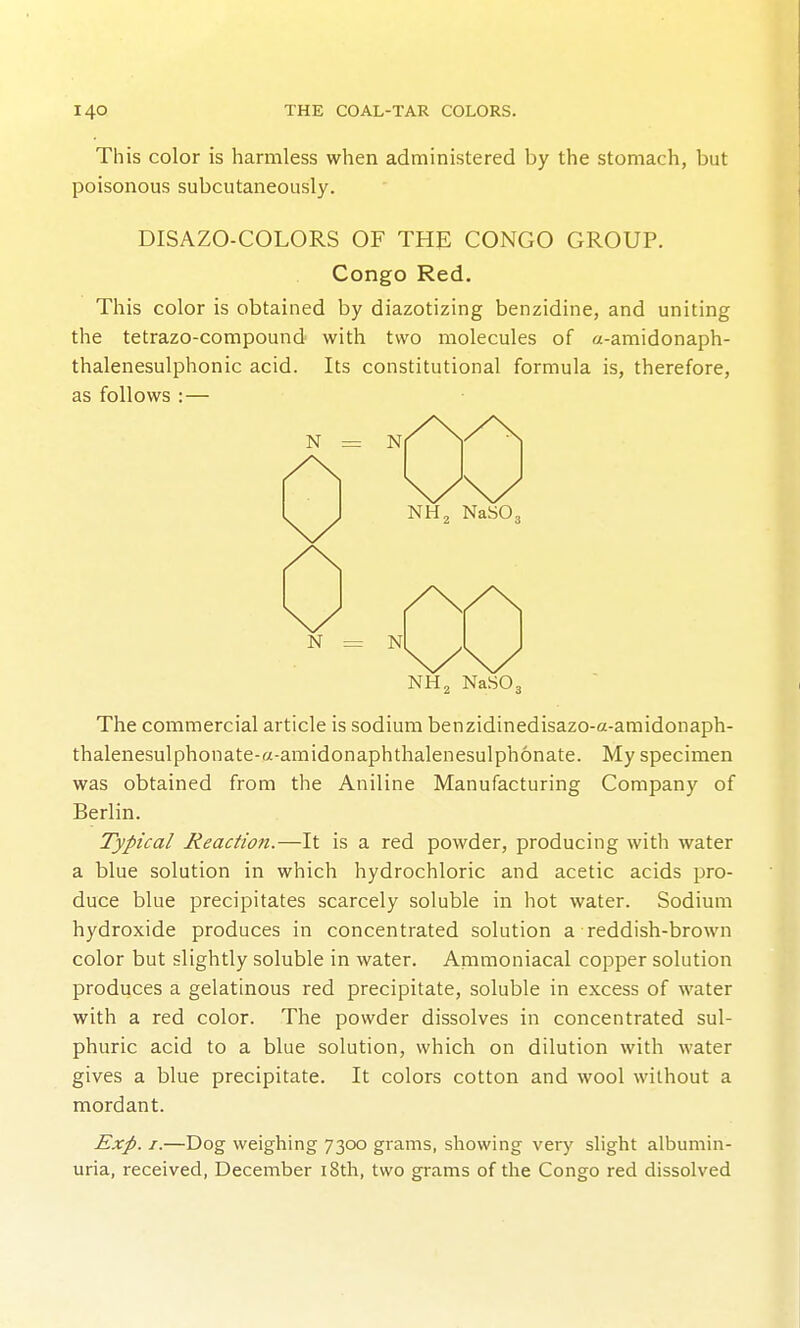 This color is harmless when administered by the stomach, but poisonous subcutaneously. DISAZO-COLORS OF THE CONGO GROUP. Congo Red. This color is obtained by diazotizing benzidine, and uniting the tetrazo-compound with two molecules of a-amidonaph- thalenesulphonic acid. Its constitutional formula is, therefore, as follows : — The commercial article is sodium benzidinedisazo-a-amidonaph- thalenesulphonate-a-amidonaphthalenesulphonate. My specimen was obtained from the Aniline Manufacturing Company of Berlin. Typical Reaction.—It is a red powder, producing with water a blue solution in which hydrochloric and acetic acids pro- duce blue precipitates scarcely soluble in hot water. Sodium hydroxide produces in concentrated solution a reddish-brown color but slightly soluble in water. Ammoniacal copper solution produces a gelatinous red precipitate, soluble in excess of water with a red color. The powder dissolves in concentrated sul- phuric acid to a blue solution, which on dilution with water gives a blue precipitate. It colors cotton and wool without a mordant. Exp. I.—Dog weighing 7300 grams, showing very slight albumin- uria, received, December i8th, two grams of the Congo red dissolved