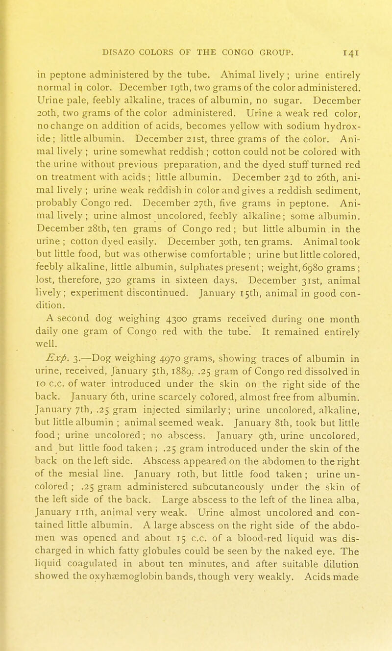 in peptone administered by the tube. Animal lively ; urine entirely normal in color. December 19th, two grams of the color administered. Urine pale, feebly alkaline, traces of albumin, no sugar. December 20th, two grams of the color administered. Urine a weak red color, no change on addition of acids, becomes yellow with sodium hydrox- ide; little albumin. December 21st, three grams of the color. Ani- mal lively ; urine somewhat reddish ; cotton could not be colored with the urine without previous preparation, and the dyed stuff turned red on treatment with acids; little albumin. December 23d to 26th, ani- mal lively ; urine weak reddish in color and gives a reddish sediment, probably Congo red. December 27th, five grams in peptone. Ani- mal lively ; urine almost uncolored, feebly alkaline; some albumin. December 28th, ten grams of Congo red ; but little albumin in the urine ; cotton dyed easily. December 30th, ten grams. Animal took but little food, but was otherwise comfortable; urine but little colored, feebly alkaline, little albumin, sulphates present; weight, 6980 grams; lost, therefore, 320 grams in sixteen days. December 31st, animal lively; experiment discontinued. January 15th, animal in good con- dition. A second dog weighing 4300 grams received during one month daily one gram of Congo red with the tube. It remained entirely well. Exp. 3.—Dog weighing 4970 grams, showing traces of albumin in urine, received, January 5th, 1889,. .25 gram of Congo red dissolved in 10 c.c. of water introduced under the skin on the right side of the back. January 6th, urine scarcely colored, almost free from albumin. January 7th, .25 gram injected similarly; urine uncolored, alkaline, but little albumin ; animal seemed weak. January 8th, took but little food; urine uncolored; no abscess. January 9th, urine uncolored, and but little food taken ; .25 gram introduced under the skin of the back on the left side. Abscess appeared on the abdomen to the right of the mesial hne. January loth, but little food taken; urine un- colored ; .25 gram administered subcutaneously under the skin of the left side of the back. Large abscess to the left of the linea alba, January iith, animal very weak. Urine almost uncolored and con- tained little albumin. A large abscess on the right side of the abdo- men was opened and about 15 c.c. of a blood-red liquid was dis- charged in which fatty globules could be seen by the naked eye. The liquid coagulated in about ten minutes, and after suitable dilution showed the oxyhaemoglobin bands, though very weakly. Acids made