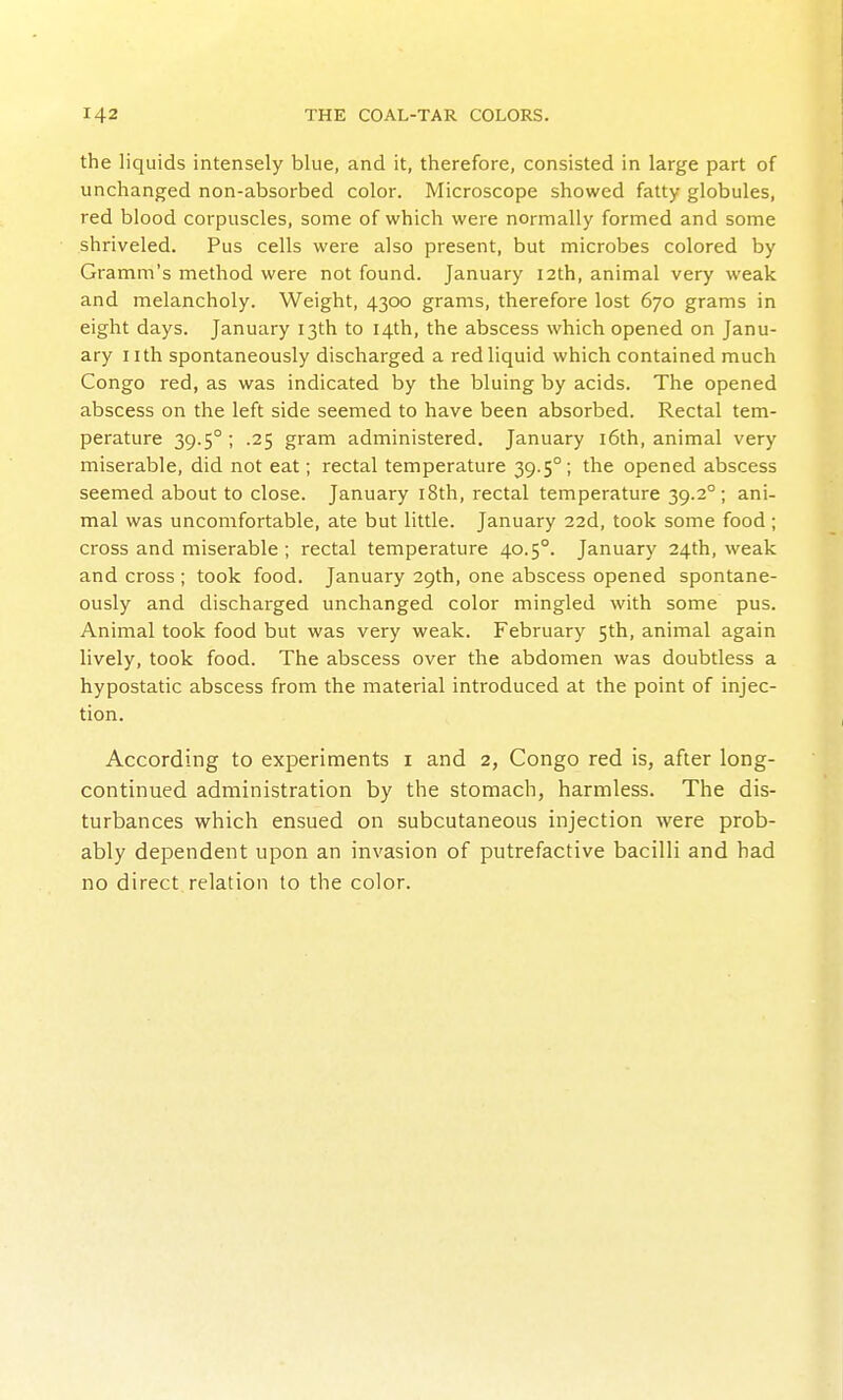 the liquids intensely blue, and it, therefore, consisted in large part of unchanged non-absorbed color. Microscope showed fatty globules, red blood corpuscles, some of which were normally formed and some shriveled. Pus cells were also present, but microbes colored by Gramni's method were not found. January 12th, animal very weak and melancholy. Weight, 4300 grams, therefore lost 670 grams in eight days. January 13th to 14th, the abscess which opened on Janu- ary nth spontaneously discharged a red liquid which contained much Congo red, as was indicated by the bluing by acids. The opened abscess on the left side seemed to have been absorbed. Rectal tem- perature 39.5° ; .25 gram administered. January i6th, animal very miserable, did not eat; rectal temperature 39.5°; the opened abscess seemed about to close. January i8th, rectal temperature 39.2°; ani- mal was uncomfortable, ate but little. January 22d, took some food; cross and miserable ; rectal temperature 40.5°. January 24th, weak and cross ; took food. January 29th, one abscess opened spontane- ously and discharged unchanged color mingled with some pus. Animal took food but was very weak. February 5th, animal again lively, took food. The abscess over the abdomen was doubtless a hypostatic abscess from the material introduced at the point of injec- tion. According to experiments i and 2, Congo red is, after long- continued administration by the stomach, harmless. The dis- turbances which ensued on subcutaneous injection were prob- ably dependent upon an invasion of putrefactive bacilli and had no direct relation to the color.