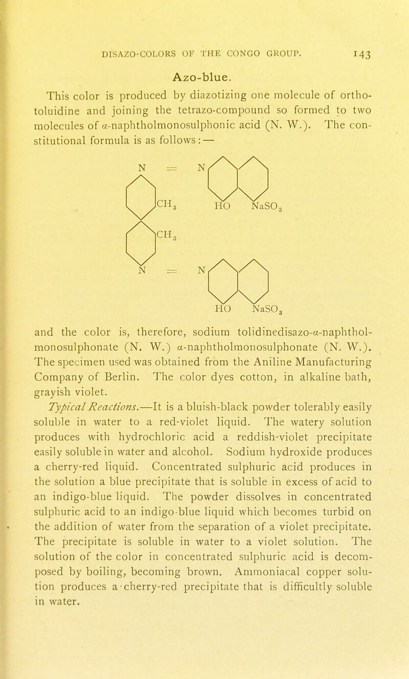 Azo-blue. This color is produced by diazotizing one molecule of ortho- toluidine and joining the tetrazo-compound so fornned to two molecules of a-naphtholmonosulphonic acid (N. W.). The con- stitutional formula is as follows: — HO NaSOj and the color is, therefore, sodium tolidinedisazo-a-naphthol- monosulphonate (N. W.) a-naphtholmonosulphonate (N. W.). The specimen used was obtained from the Aniline Manufacturing Company of Berlin. The color dyes cotton, in alkaline bath, grayish violet. Typical Reactions.—It is a bluish-black powder tolerably easily soluble in water to a red-violet liquid. The watery solution produces with hydrochloric acid a reddish-violet precipitate easily soluble in water and alcohol. Sodium hydroxide produces a cherry-red liquid. Concentrated sulphuric acid produces in the solution a blue precipitate that is soluble in excess of acid to an indigo-blue liquid. The powder dissolves in concentrated sulphuric acid to an indigo blue liquid which becomes turbid on the addition of water from the separation of a violet precipitate. The precipitate is soluble in water to a violet solution. The solution of the color in concentrated sulphuric acid is decom- posed by boiling, becoming brown. Ammoniacal copper solu- tion produces a cherry-red precipitate that is difficultly soluble in water.