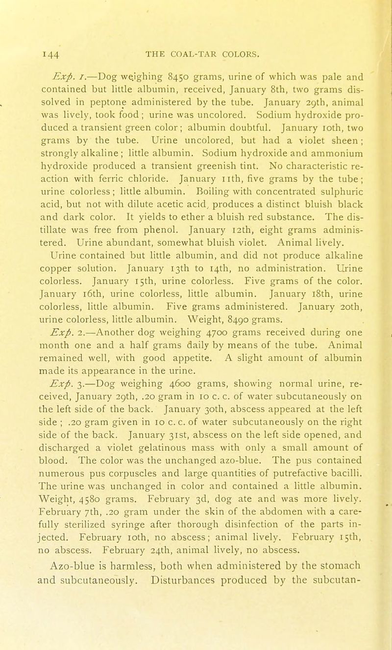 Exp. I.—Dog weighing 8450 grams, urine of which was pale and contained but Httle albumin, received, January 8th, two grams dis- solved in peptone administered by the tube. January 29th, animal was lively, took food; urine was uncolored. Sodium hydroxide pro- duced a transient green color; albumin doubtful. January loth, two grams by the tube. Urine uncolored, but had a violet sheen; strongly alkaline ; little albumin. Sodium hydroxide and ammonium hydroxide produced a transient greenish tint. No characteristic re- action with ferric chloride. January nth, five grams by the tube; urine colorless; little albumin. Boiling with concentrated sulphuric acid, but not with dilute acetic acid, produces a distinct bluish black and dark color. It yields to ether a bluish red substance. The dis- tillate was free from phenol. January 12th, eight grams adminis- tered. Urine abundant, somewhat bluish violet. Animal lively. Urine contained but little albumin, and did not produce alkaline copper solution. January 13th to 14th, no administration. Ui'ine colorless. January 15th, urine colorless. Five grams of the color. January i6th, urine colorless, little albumin. January i8th, urine colorless, little albumin. Five grams administered. January 20th, urine colorless, little albumin. Weight, 8490 grams. Exp. 2.—Another dog weighing 4700 grams received during one month one and a half grams daily by means of the tube. Animal remained well, with good appetite. A slight amount of albumin made its appearance in the urine. Exp. 3.—Dog weighing 4600 grams, showing normal urine, re- ceived, January 29th, .20 gram in 10 c. c. of water subcutaneously on the left side of the back. January 30th, abscess appeared at the left side ; .20 gram given in 10 c. c. of water subcutaneously on the right side of the back. January 31st, abscess on the left side opened, and discharged a violet gelatinous mass with only a small amount of blood. The color was the unchanged azo-blue. The pus contained numerous pus corpuscles and large quantities of putrefactive bacilli. The urine was unchanged in color and contained a little albumin. Weight, 4580 grams. February 3d, dog ate and was more lively. February 7th, .20 gram under the skin of the abdomen with a care- fully sterilized syringe after thorough disinfection of the parts in- jected. February loth, no abscess; animal lively. February 15th, no abscess. February 24th, animal lively, no abscess. Azo-blue is harmless, both when administered by the stomach and subcutaneously. Disturbances produced by the subcutan-