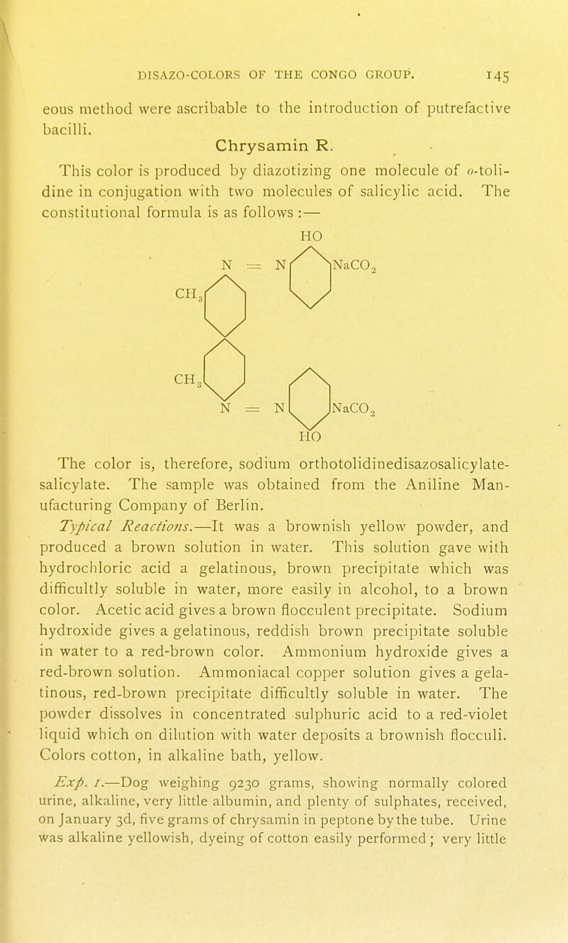 eous method were ascribable to the introduction of putrefactive bacilli. Chrysamin R. This color is produced by diazotizing one molecule of o-toli- dine in conjugation with two molecules of salicylic acid. The constitutional formula is as follows :— HO N N CH. NaCO, CH„ N = N NaCO, HO The color is, therefore, sodium orthotolidinedisazosalicylate- salicylate. The sample was obtained from the Aniline Man- ufacturing Company of Berlin. Typical Reactions.—It was a brownish yellow powder, and produced a brown solution in water. This solution gave with hydrochloric acid a gelatinous, brown precipitate which was difficultly soluble in water, more easily in alcohol, to a brown color. Acetic acid gives a brown flocculent precipitate. Sodium hydroxide gives a gelatinous, reddish brown precipitate soluble in water to a red-brown color. Ammonium hydroxide gives a red-brown solution. Ammoniacal copper solution gives a gela- tinous, red-brown precipitate difficultly soluble in water. The powder dissolves in concentrated sulphuric acid to a red-violet liquid which on dilution with water deposits a brownish flocculi. Colors cotton, in alkaline bath, yellow. Exp. I.—Dog weighing 9230 grams, showing normally colored urine, alkaline, very little albumin, and plenty of sulphates, received, on January 3d, five grams of chrysamin in peptone by the tube. Urine was alkaline yellowish, dyeing of cotton easily performed ; very little