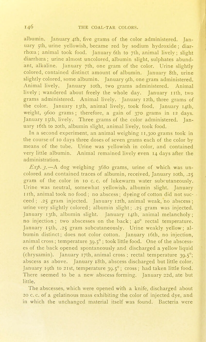 albumin. January 4th, five grams of the color administered. Jan- uary 5th, urine yellowish, became red by sodium hydroxide; diar- rhoea; animal took food. January 6lh to 7th, animal lively; slight diarrhoea; urine almost uncolored, albumin slight, sulphates abund- ant, alkaline. January 7th, one gram of the color. Urine slightly colored, contained distinct amount of albumin. January 8th, urine slightly colored, some albumin. January 9th, one gram administered. Animal lively. January loth, two grams administered. Animal lively; wandered about freely the whole day. January nth, two grams administered. Animal lively. January 12th, three grams of the color. January 13th, animal lively, took food. January 14th, weight, 9600 grams ; therefore, a gain of 370 grams in 12 days. January 15th, hvely. Three grams of the color administered. Jan- uary i6th to 20th, albumin slight, animal lively, took food. In a second experiment, an animal weighing 11,300 grams took in the course of 10 days three doses of seven grams each of the color by means of the tube. Urine was yellowish in color, and contained very little albumin. Animal remained lively even 14 days after the administration. Exp. J.—A dog weighing 3680 grams, urine of which was un- colored and contained traces of albumin, received, January loth, .25 gram of the color in 10 c. c. of lukewarm water subrutaneously. Urine was neutral, somewhat yellowish, albumin slight. January nth, animal took no food; no abscess; dyeing of cotton did not suc- ceed ; .25 gram injected. January 12th, animal weak, no abscess; urine very slightly colored; albumin slight; .25 gram was injected. January 13th, albumin slight. January 14th, animal melancholy; no injection ; two abscesses on the back; 40° rectal temperature. January 15th, .25 gram subcutaneously. Urine weakly yellow; al- bumin distinct; does not color cotton. January i6th, no injection, animal cross ; temperature 39.5° ; took little food. One of the abscess- es of the back opened spontaneously and discharged a yellow liquid (chrysamin). January 17th, animal cross ; rectal temperature 39.5°; abscess as above. January i8th, abscess discharged but little color. January 19th to 21st, temperature 39.5°; cross; had taken little food. There seemed to be a new abscess forming. January 22d, ate but little. The abscesses, which were opened with a knife, discharged about 20 c. c. of a gelatinous mass exhibiting the color of injected dye, and in which the unchanged material itself was found. Bacteria were