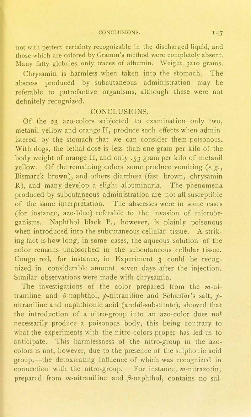 not with perfect certainty recognizable in the discharged liciuid, and those which are colored by Gramm's method were completely absent. Many fatty globules, only traces of albumin. Weight, 3210 grams. Chrytamin is harmless when taken into the stomach. The abscess produced by subcutaneous administration may be referable to putrefactive organisms, although these were not definitely recognized. CONCLUSIONS. Of the 23 azo-colors subjected to examination only two, metanil yellow and orange II, produce such effects when admin- istered by the stomach that we can consider them poisonous. With dogs, the lethal dose is less than one gram per kilo of the body weight of orange II, and only .53 gram per kilo of metanil yellow. Of the remaining colors some produce vomiting (^e.g., Bismarck brown), and others diarrhoea (fast brown, chrysamin R), and many develop a slight albuminuria. The phenomena produced by subcutaneous administration are not all susceptible of the same interpretation. The abscesses were in some cases (for instance, azo-blue) referable to the invasion of microor- ganisms. Naphthol black P., however, is plainly poisonous when introduced into the subcutaneous cellular tissue. A strik- ing fact is how long, in some cases, the aqueous solution of the color remains unabsorbed in the subcutaneous cellular tissue. Congo red, for instance, in Experiment 3 could be recog- nized in considerable amount seven days after the injection. Similar observations were made with chrysamin. The investigations of the color prepared from the w-ni- traniline and /3-naphthol, /-nitraniline and Schasffer's salt, p- nitraniline and naphthionic acid (archil-substitute), showed that the introduction of a nitro-group into an azo-color does not necessarily produce a poisonous body, this being contrary to what the experiments with the nitro-colors proper has led us to anticipate. This harmlessness of the nitro-group in the azo- colors is not, however, due to the presence of the sulphonic acid group,—the detoxicating influence of which was recognized in connection with the nitro-group. For instance, ;«-nitrazotin, prepared from ;;/-nitraniline and /3-naphthol, contains no sul-