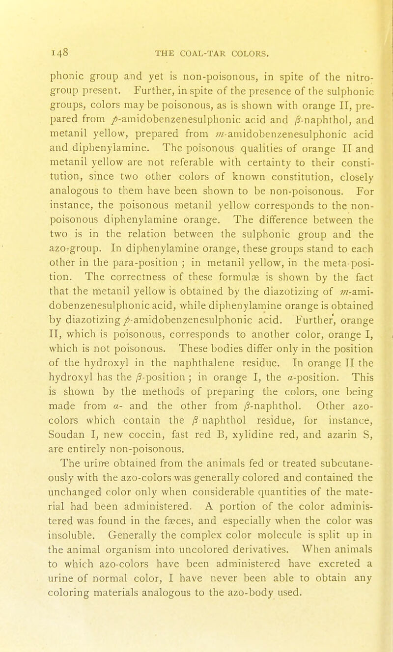 phonic group and yet is non-poisonous, in spite of the nitro- group present. P'urther, in spite of the presence of the sulphonic groups, colors may be poisonous, as is shown with orange II, pre- pared from /-amidobenzenesulphonic acid and /S-naphthol, and metanil yellow, prepared from /// amidobenzenesulphonic acid and diphenylamine. The poisonous qualities of orange II and metanil yellow are not referable with certainty to their consti- tution, since two other colors of known constitution, closely analogous to them have been shown to be non-poisonous. For instance, the poisonous metanil yellow corresponds to the non- poisonous diphenylamine orange. The difference between the two is in the relation between the sulphonic group and the azorgroup. In diphenylamine orange, these groups stand to each other in the para-position ; in metanil yellow, in the meta-posi- tion. The correctness of these formulae is shown by the fact that the metanil yellow is obtained by the diazotizing of w-ami- dobenzenesulphonic acid, while diphenylamine orange is obtained by diazotizing/-amidobenzenesulphonic acid. Further, orange II, which is poisonous, corresponds to another color, orange I, which is not poisonous. These bodies differ only in the position of the hydroxyl in the naphthalene residue. In orange II the hydroxyl has the /?-position ; in orange I, the a-position. This is shown by the methods of preparing the colors, one being made from «- and the other from /?-naphthol. Other azo- colors which contain the /?-naphthol residue, for instance, Soudan I, new coccin, fast red B, xylidine red, and azarin S, are entirely non-poisonous. The urin-e obtained from the animals fed or treated subcutane- ously with the azo-colors was generally colored and contained the unchanged color only when considerable quantities of the mate- rial had been administered. A portion of the color adminis- tered was found in the fseces, and especially when the color was insoluble. Generally the complex color molecule is split up in the animal organism into uncolored derivatives. When animals to which azo-colors have been administered have excreted a urine of normal color, I have never been able to obtain any coloring materials analogous to the azo-body used.