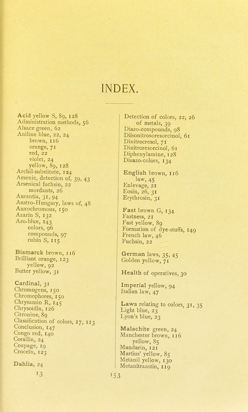 INDEX. Acid yellow S, 89, 128 Administration methods, 56 Alsace green, 62 Aniline blue, 22, 24 brown, 116 orange, 71 red, 22 violet, 24 yellow, 89, 128 Archil-substitute, 124 Arsenic, detection of, 39, 43 Arsenical fuchsin, 22 mordants, 26 Aurantia, 31, 94 Austro-Hungary, laws of, 48 Auxochromous, 150 Azarin S, 132 Azo-blue, 143 colors, 96 compounds, 97 rubin S, 115 Bismarck brown, 116 Brilliant orange, 123 yellow, 92 Butter yellow, 31 Cardinal, 31 Chromogens, 150 Chromophores, 150 Chrysamin R, 145 Chrysoidin, 126 Citronine, 89 Classification of colors, 17, 113 Conclusion, 147 Congo red, 140 Corailin, 24 Coupage, 19 Crocein, 123 Dahlia, 24 13 Detection of colors, 22, 26 of metals, 39 Diazo-compounds, 98 Diisonitrosoresorcinol, 61 Dinitrocresol, 71 Dinitroresorcinol, 61 Diphenylamine, 128 Disazo-colors, 134 English brown, 116 law, 45 Enlevage, 21 Eosin, 26, 31 Erythrosin, 31 Fast brown G, 134 Fastness, 21 Fast yellow, 89 Formation of dye-stuffs, 149 I French law, 46 Fuchsin, 22 German laws, 35, 45 Golden yellow, 71 Health of operatives, 30 Imperial yellow, 94 Italian law, 47 Laws relating to colors, 31,35 Light blue, 23 Lyon's blue, 23 Malachite green, 24 Manchester brown, ii6 yellow, 85 Mandarin, 121 Martius' yellow, 85 Metanil yellow, 130 Metanitrazotin, iig