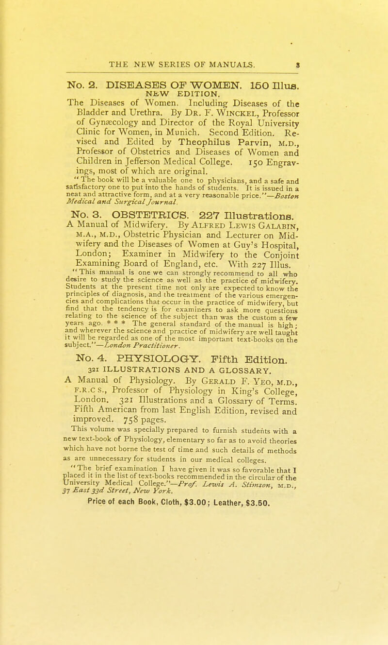 No. 2. DISEASES OP WOMEN. 150 Hlua. NJiW EDITION. The Diseases of Women. Including Diseases of the Bladder and Urethra. By Dr. F. Winckel, Professor of Gynaecology and Director of the Royal University Clinic for Women, in Munich. Second Edition. Re- vised and Edited by Theophilus Parvin, m.d., Professor of Obstetrics and Diseases of Women and Children in Jefferson Medical College. 150 Engrav- ings, most of which are original. The book will be a valuable one to physicians, and a safe and satisfactory one to put into the hands of students. It is issued in a neat and attractive form, and at a very reasonable price.—Boston Medical and Surgical Journal. No. 3. OBSTETRICS. 227 Illustrations. A Manual of Midwifery. By Alfred Lewis Galabin, M.A., M.D., Obstetric Physician and Lecturer on Mid- wifery and the Diseases of Women at Guy's Hospital, London; Examiner in Midwifery to the Conjoint Examining Board of England, etc. With 227 Illus. This manual is one we can strongly recommend to all who desire to study the science as well as the practice of midwifery. Students at the present time not only arc expected to know the principles of diagnosis, and the treatment of the various emergen- cies and complications that occur in the practice of midwifery, but find that the tendency is for examiners to ask more questions relating to the science of the subject than was the custom a few years ago. * * * The general standard of the manual is high; and wherever the science and practice of midwifery are well taught it will be regarded as one of the most important text-books on the subject.—London Practitioner. No. 4. PHYSIOLOGY. Pifth Edition. 321 ILLUSTRATIONS AND A GLOSSARY. A Manual of Physiology. By Gerald F. Yeo, m.d., F.R.cs., Professor of Physiology in King's College, London. 321 Illustrations and a Glossary of Terms. Fifth American from last English Edition, revised and improved. 758 pages. This volume was specially prepared to furnish students with a new text-book of Physiology, elementary so far as to avoid theories which have not borne the test of time and such details of methods as are unnecessary for students in our medical colleges. The brief examination I have given it was so favorable that I placed it in the list of text-books recommended in the circular of the University Medical College.—/'r?/. Lewis A. Stimson, m d 3^ East 33d Street, New York.