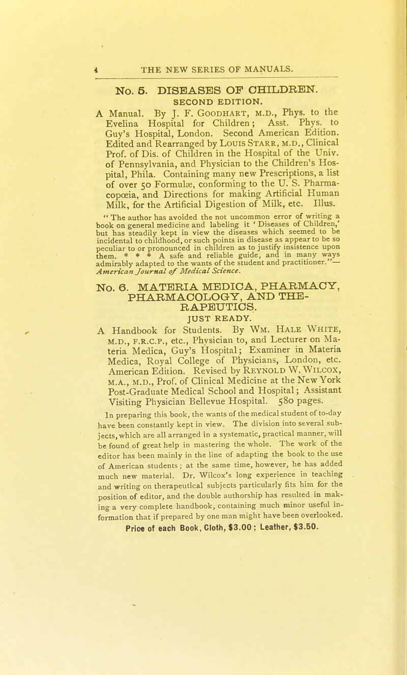 No. 5. DISEASES OP CHILDREN. SECOND EDITION. A Manual. By J. F. Goodhart, m.d., Phys. to the Evelina Hospital for Children; Asst. Phys._ to Guy's Hospital, London. Second American Edition. Edited and Rearranged by Louis Starr, m.d., Clinical Prof, of Dis. of Children in the Hospital of the Univ. of Pennsylvania, and Physician to the Children's Hos- pital, Phila. Containing many new Prescriptions, a list of over 50 Formulae, conforming to the U. S. Pharma- copoeia, and Directions for making Artificial Human Milk, for the Artificial Digestion of Milk, etc. Illus. The author has avoided the not uncommon error of writing a book on general medicine and labeling it ' Diseases of Children,' but has steadily kept in view the diseases which seemed to be incidental to childhood, or such points in disease as appear to be so peculiar to or pronounced in children as to justify insistence upon them. * * * A safe and reliable guide, and in many ways admirably adapted to the wants of the student and practitioner.— American Journal of Medical Science. No. 6. MATERIA MEDICA, PHARMACY, PHARMACOLOGY, AND THE- RAPEUTICS. JUST READY. A Handbook for Students. By Wm. Hale White, M.D., F.R.C.P., etc.. Physician to, and Lecturer on Ma- teria Medica, Guy's Hospital; Examiner in Materia Medica, Royal College of Physicians, London, etc. American Edition. Revised by Reynold W. Wilcox, M.A., M.D., Prof, of Clinical Medicine at the New York Post-Graduate Medical School and Hospital; Assistant Visiting Physician Bellevue Hospital. 580 pages. In preparing this book, the wants of the medical student of to-day have been constantly kept in view. The division into several sub- jects, which are all arranged in a systematic, practical manner, will be found of great help in mastering the whole. The work of the editor has been mainly in the line of adapting the book to the use of American students ; at the same time, however, he has added much new material. Dr. Wilcox's long experience in teaching and writing on therapeutical subjects particularly fits him for the position of editor, and the double authorship has resulted in mak- ing a very complete handbook, containing much minor useful in- formation that if prepared by one man might have been overlooked.