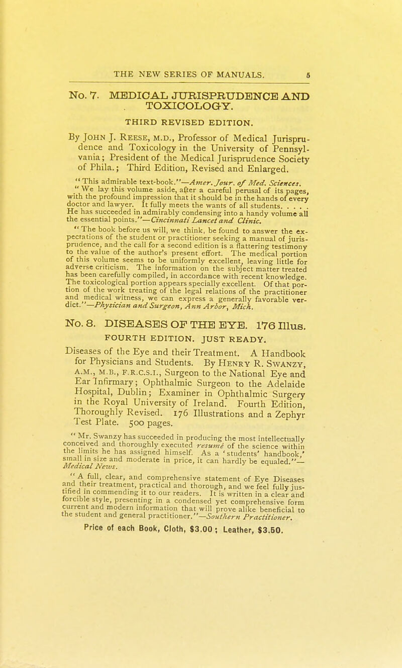 No. 7. MEDICAL JURISPRUDENCE AND TOXICOLOGY. THIRD REVISED EDITION. By John J. Reese, m.d., Professor of Medical Jurispru- dence and Toxicology in the University of Pennsyl- vania ; President of the Medical Jurisprudence Society of Phila.; Third Edition, Revised and Enlarged. This admirable text-hook.—Amer. Jour, of Med. Sciences. We lay this volume aside, after a careful perusal of its pages, with the profound impression that it should be in the hands of every doctor and lawyer. It fully meets the wants of all students He has succeeded in admirably condensing into a handy volume all the essential points.—Cincinnati Lancet and Clinic. The book before us will, we thinlt, be found to answer the ex- pectations of the student or practitioner seeking a manual of juris- prudence, and the call for a second edition is a flattering testimony to the value of the author's present effort. The medical portion of this volume seems to be uniformly excellent leaving little for adverse criticism. The information on the subject matter treated has been carefully compiled, in accordance with recent knowledge. The toxicological portion appears specially excellent. Of that por- tion of the work treating of the legal relations of the practitioner and medical witness, we can express a generally favorable ver- dict.—Physician and Surgeon, Ann Arbor, Mich. No. 8. DISEASES OP THE EYE. 176 Illus. FOURTH EDITION. JUST READY. Diseases of the Eye and their Treatment. A Handbook for Physicians and Students. By Henry R. Swanzy, A.M., M.B., F.R.C.S.I., Surgeon to the National Eye and Ear Infirmary; Ophthalmic Surgeon to the Adelaide Hospital, Dublin; Examiner in Ophthalmic Surgery in the Royal University of Ireland. Fourth Edition, Thoroughly Revised. 176 Illustrations and a Zephyr Test Plate. 500 pages.  Mr. Swanzy has succeeded in producing the most intellectually conceived and thoroughly executed resumi of the science within the limits he has assigned himself. As a 'students' handbook/ }.' moderate in price, it can hardly be equaled.— Medical News.  A full, clear, and comprehensive statement of Eye Diseases and their treatment, practical and thorough, and we feel fully jus- tified in commending it to our readers. It is written in a clear and torcible style, presenting in a condensed yet comprehensive form current and modern information that will prove alike beneficial to the student and general practitioner.—Practitioner.