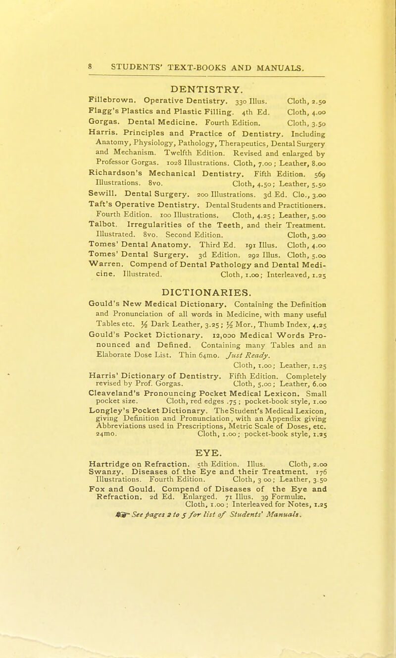 DENTISTRY. Fillebrown. Operative Dentistry. 330 lUus. Cloth, 2.50 Flagg's Plastics and Plastic Filling. 4th Ed. Cloth, 4.00 Gorgas. Dental Medicine. Fourth Edition. Cloth, 3.50 Harris. Principles and Practice of Dentistry. Including Anatomy, Physiology, Pathology, Therapeutics, Dental Surgery and Mechanism. Twelfth Edition. Revised and enlarged by Professor Gorgas. 1028 Illustrations. Cloth, 7.00 ; Leather, 8.00 Richardson's Mechanical Dentistry. Fifth Edition. 569 Illustrations. 8vo. Cloth, 4.50; Leather, 5.50 Sewill. Dental Surgery. 200 Illustrations. 3d Ed. Clo., 3.00 Taft's Operative Dentistry. Dental Students and Practitioners. Fourth Edition. 100 Illustrations. Cloth, 4.25 ; Leather, 5.00 Talbot. Irregularities of the Teeth, and their Treatment. Illustrated. 8vo. Second Edition. Cloth, 3.00 Tomes' Dental Anatomy. Third Ed. 191 lUus. Cloth, 4.00 Tomes' Dental Surgery. 3d Edition. 292 Illus. Cloth, 5.00 Warren. Compend of Dental Pathology and Dental Medi- cine. Illustrated. Cloth, i.00; Interleaved, 1.25 DICTIONARIES. Gould's New Medical Dictionary. Containing the Definition and Pronunciation of all v^ords in Medicine, with many useful Tables etc. % Dark Leather, 3.25 ; % Mor., Thumb Index, 4.25 Gould's Pocket Dictionary. 12,000 Medical Words Pro- nounced and Defined. Containhig many Tables and an Elaborate Dose List. Thin 64mo. Jusl Ready. Cloth, i.oo; Leather, 1.25 Harris' Dictionary of Dentistry. Fifth Edition. Completely revised by Prof. Gorgas. Cloth, 5.00; Leather, 6.00 Cleaveland's Pronouncing Pocket Medical Lexicon. Small pocket size. Cloth, red edges .75 ; pocket-book style, i.00 Longley's Pocket Dictionary. The Student's Medical Lexicon, giving Definition and Pronunciation, with an Appendix giving Abbreviations used in Prescriptions, Metric Scale of Doses, etc. 24mo. Cloth, 1.00; pocket-book stj'le, 1.25 EYE. Hartridge on Refraction. 5th Edition. Illus. Cloth, 2.00 Swanzy. Diseases of the Eye and their Treatment. 176 Illustrations. Fourth Edition. Cloth, 300; Leather, 3.50 Fox and Gould. Compend of Diseases of the Eye and Refraction. 2d Ed. Enlarged. 71 Illus. 39 Formulae. Cloth, I.oo ; Interleaved for Notes, 1.25