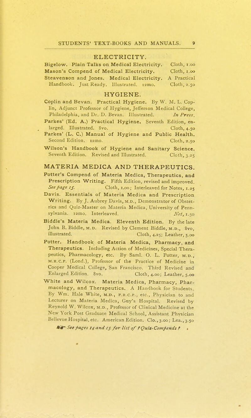 ELECTRICITY. Bigelow. Plain Talks on Medical Electricity. Clolh, i.oo Mason's Compend of Medical Electricity. Cloth, i.oo Steavenson and Jones. Medical Electricity. A Practical Handbook. Just Ready. Illustrated, izmo. Cloth, 2.50 HYGIENE. Coplin and Bevan. Practical Hygiene. By W. M. L. Cop- lin. Adjunct Professor of Hygiene, Jefferson Medical College, Philadelphia, and Dr. D. Bevan. Illustrated. In Press. Parkes' (Ed. A.) Practical Hygiene. Seventh Edition, en- larged. Illustrated. 8vo. Cloth, 4.50 Parkes' (L. C.) Manual of Hygiene and Public Health. Second Edition. larno. Cloth, 2.50 Wilson's Handbook of Hygiene and Sanitary Science. Seventh Edition. Revised and Illustrated. Cloth, 3.25 MATERIA MEDICA AND THERAPEUTICS. Potter's Compend of Materia Medica, Therapeutics, and Prescription Writing. Fifth Edition, revised and improved. See page ij. Cloth, i.oo; Interleaved for Notes, 1.25 Davis. Essentials of Materia Medica and Prescription Writing. By J. Aubrey Davis, m.d.. Demonstrator of Obstet- rics and Quiz-Master on Materia Medica, University of Penn- sylvania. i2mo. Interleaved. Net, 1.50 Biddle's Materia Medica. Eleventh Edition. By the late John B. Biddle, m.d. Revised by Clement Biddle, m.d., 8vo, illustrated. Cloth, 4.25; Leather, 5.00 Potter. Handbook of Materia Medica, Pharmacy, and Therapeutics. Including Action of Medicines, Special Thera- peutics, Pharmacology, etc. By Saml. O. L. Potter, m.d., M.R.c.p. (Lond.), Professor of the Practice of Medicine in Cooper Medical College, San Francisco. Third Revised and Enlarged Edition, 8vo. Cloth, 4.00; Leather, 5.00 White and Wilcox. Materia Medica, Pharmacy, Phar- macology, and Therapeutics. A Handbook for Students. By Wm. Hale White, m.d., f.r.c.p., etc.. Physician to and Lecturer on Materia Medica, Guy's Hospital. Revised by Reynold W. Wilcox, m.d.. Professor of Clinical Medicine at the New York Post Graduate Medical School, Assistant Physician Bellevue Hospital, etc. American Edition. Clo., 3.00; Lea., 3.50