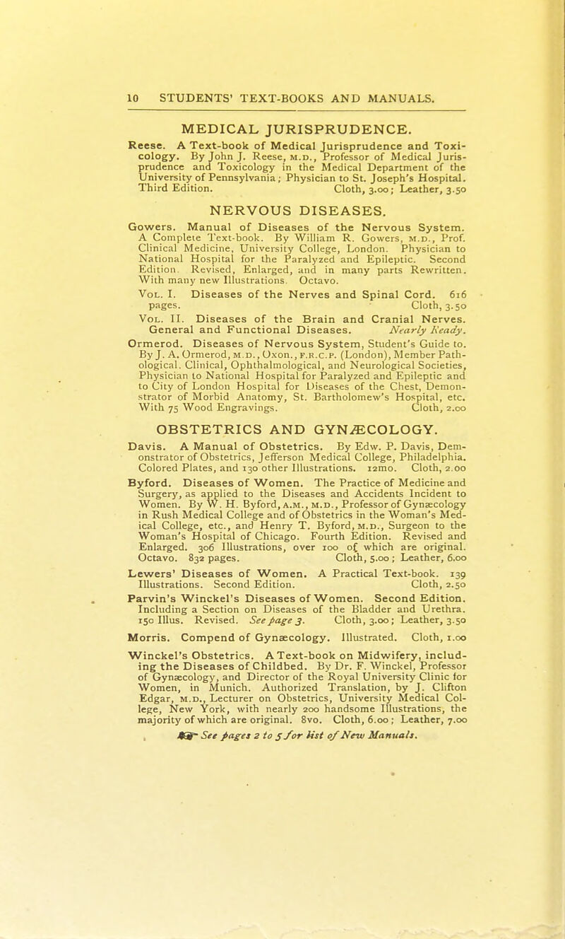 MEDICAL JURISPRUDENCE. Reese. A Text-book of Medical Jurisprudence and Toxi- cology. By John J. Reese, m.d.. Professor of Medical Juris- prudence and Toxicology in the Medical Department of the University of Pennsylvania; Physician to St. Joseph's Hospital. Third Edition. Cloth, 3.00; Leather, 3.50 NERVOUS DISEASES. Gowers. Manual of Diseases of the Nervous System. A Complete Text book. By William R. Gowers, m.d.. Prof. Clinical Medicine, University College, London. Physician to National Hospital for the Paralyzed and Epileptic. Second Edition. Revised, Enlarged, and in many parts Rewritten. With many new Illustrations. Octavo. Vol. I. Diseases of the Nerves and Spinal Cord. 616 pages. Cloth, 3.50 Vol. II. Diseases of the Brain and Cranial Nerves. General and Functional Diseases. Nearly Ready. Ormerod. Diseases of Nervous System, Student's Guide to. By J. A. Ormerod, m.d. , Oxon., f.r.c.p. (London), Member Path- ological. Clinical, Ophthalmological, and Neurological Societies, Physician to National Hospital for Paralyzed and Epileptic and to City of London Hospital for Diseases of the Chest, Demon- strator of Morbid Anatomy, St. Bartholomew's Hospital, etc. With 75 Wood Engravings. Cloth, 2.00 OBSTETRICS AND GYN.<ECOLOGY. Davis. A Manual of Obstetrics. By Edw. P. Davis, Dem- onstrator of Obstetrics, Jefferson Medical College, Philadelphia. Colored Plates, and 130 other Illustrations. larao. Cloth, 2.00 Byford. Diseases of Women. The Practice of Medicine and Surgery, as applied to the Diseases and Accidents Incident to Women. By W. H. Byford, a.m., m.d.. Professor of Gynaecology in Rush Medical College and of Obstetrics in the Woman's Med- ical College, etc., and Henry T. Byford, m.d., Surgeon to the Woman's Hospital of Chicago. Fourth Edition. Revised and Enlarged. 306 Illustrations, over 100 oC which are original. Octavo. 832 pages. Cloth, 5.00; Leather, 6.00 Lewers' Diseases of Women. A Practical Text-book. 139 Illustrations. Second Edition. Cloth, 2.50 Parvin's Winckel's Diseases of Women. Second Edition. Including a Section on Diseases of the Bladder and Urethra. 150 lUus. Revised. Seepages. Cloth, 3.00; Leather, 3.50 Morris. Compend of Gynaecology. Illustrated. Cloth, i.oo Winckel's Obstetrics. A Text-book on Midwifery, includ- ing the Diseases of Childbed. By Dr. F. Winckel, Professor of Gynaecology, and Director of the Royal University Clinic for Women, in Munich. Authorized Translation, by J. Clifton Edgar, m.d., Lecturer on Obstetrics, University Medical Col- lege, New York, with nearly 200 handsome Illustrations, the majority of which are original. 8vo. Cloth, 6.00; Leather, 7.00 , See pages 2 to s/or list 0/New Manuals,