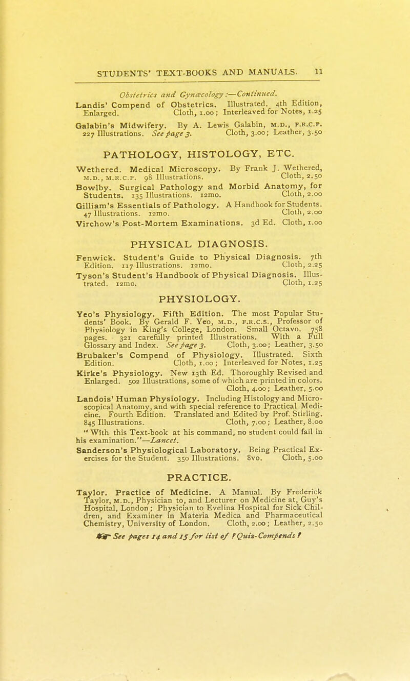Obstetrics and Gynrecology:—Continued. Landis' Compend of Obstetrics. Illustrated. 4th Edition, Enlarged. Cloth, i.oo; Interleaved for Notes, 1.25 Galabin's Midwifery. By A. Lewis Galabin, m.d., f.r.c.p. 227 Illustrations. See page 3. Cloth, 3.00; Leather, 3.50 PATHOLOGY, HISTOLOGY, ETC. Wethered. Medical Microscopy. By Frank J. Wethered, M.D., M.R.C.P. 98 Illustrations. Cloth, 2.50 Bowlby. Surgical Pathology and Morbid Anatomy, for Students. 135 Illustrations, izmo. Cloth, 2.00 Gilliam's Essentials of Pathology. A Handbook for Students. 47 Illustrations. lamo. Cloth, 2.00 Virchow's Post-Mortem Examinations. 3d Ed. Cloth, i.oo PHYSICAL DIAGNOSIS. Fenwick. Student's Guide to Physical Diagnosis. 7th Edition. 117 Illustrations. lamo. Cloth, 2.25 Tyson's Student's Handbook of Physical Diagnosis. Illus- trated. i2mo. Cloth, 1.25 PHYSIOLOGY. Yeo's Physiology. Fifth Edition. The most Popular Stu- dents' Book. By Gerald F. Yeo, m.d., f.r.c.s.. Professor of Physiology in King's College, London. Small Octavo. 758 pages. 321 carefully printed Illustrations. With a Full Glossary and Index. See page 3. Cloth, 3.00; Leather, 3.50 Brubaker's Compend of Physiology. Illustrated. Sixth Edition. Cloth, i.oo; Interleaved for Notes, 1.25 Kirke's Physiology. New 13th Ed. Thoroughly Revised and Enlarged. 502 Imistrations, some of which are printed in colors. Cloth, 4.00; Leather, 5.00 Landois' Human Physiology. Including Histology and Micro- scopical Anatomy, and with special reference to Practical Medi- cine. Fourth Edition. Translated and Edited by Prof. Stirling. 845 Illustrations. Cloth, 7.00; Leather, 8.00 With this Text-book at his command, no student could fail in his examination.—Lancet. Sanderson's Physiological Laboratory. Being Practical Ex- ercises for the Student. 350 Illustrations. 8vo. Cloth, 5.00 PRACTICE. Taylor. Practice of Medicine. A Manual. By Frederick Taylor, m.d.. Physician to, and Lecturer on Medicine at, Guy's Hospital, London ; Physician to Evelina Hospital for Sick Chil- dren, and Examiner in Materia Medica and Pharmaceutical Chemistry, University of London. Cloth, 2.00; Leather, 2.50