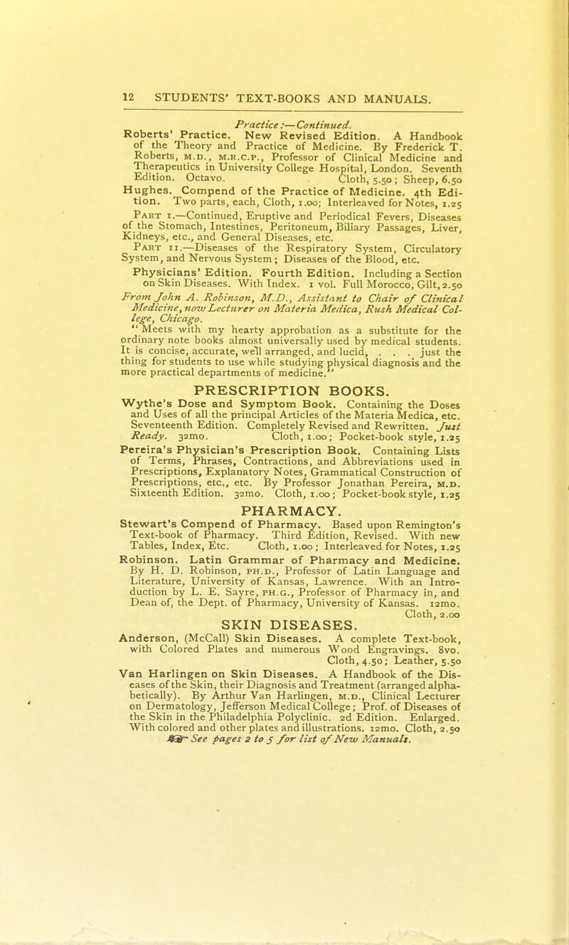 Practice :— Continued. Roberts' Practice. New Revised Edition. A Handbook of the Theory and Practice of Medicine. By Fredericlc T. Roberts, m.d., m.r.c.p.. Professor of Clinical Medicine and Therapeutics in University College Hospital, London. Seventh Edition. Octavo. Cloth, 5.50; Sheep, 6.50 Hughes. Compend of the Practice of Medicine. 4th Edi- tion. Two parts, each. Cloth, 1.00; Interleaved for Notes, 1.25 Part i.—Continued, Eruptive and Periodical Fevers, Diseases of the Stomach, Intestines, Peritoneum, Biliary Passages, Liver, Kidneys, etc., and General Diseases, etc. Part ii.—Diseases of the Respiratory System, Circulatory System, and Nervous System; Diseases of the Blood, etc. Physicians' Edition. Fourth Edition. Including a Section on Skin Diseases. With Index, i vol. Full Morocco, Gilt, 2.50 From John A. Robinson, M.D., Assistant to Chair of Clinical Medicine, now Lecturer on Materia Medica, Rush Medical Col- lege, Chicago. Meets with my hearty approbation as a substitute for the ordinary note books almost universally used by medical students. It is concise, accurate, well arranged, and lucid, . . . just the thing for students to use while studying physical diagnosis and the more practical departments of medicine. PRESCRIPTION BOOKS. Wythe's Dose and Symptom Book. Containing the Doses and Uses of all the principal Articles of the Materia Medica, etc. Seventeenth Edition. Completely Revised and Rewritten. Juit Ready. 32mo. Cloth, i.oo; Pocket-book style, 1.25 Pereira's Physician's Prescription Book. Containing Lists of Terms, Phrases, Contractions, and Abbreviations used in Prescriptions, Explanatory Notes, Grammatical Construction of Prescriptions, etc., etc. By Professor Jonathan Pereira, m.d. Sixteenth Edition. 32mo. Cloth, t.oo; Pocket-book style, 1.25 PHARMACY. Stewart's Compend of Pharmacy. Based upon Remington's Text-book of Pharmacy. Third Edition, Revised. With new Tables, Index, Etc. Cloth, i.oo; Interleaved for Notes, 1.25 Robinson. Latin Grammar of Pharmacy and Medicine. By H. D. Robinson, ph.d.. Professor of Latin Language and Literature, University of Kansas, Lawrence. With an Intro- duction by L. E. Sayre, ph.g.. Professor of Pharmacy in, and Dean of, the Dept. of Pharmacy, University of Kansas. i2mo. Cloth, 2.00 SKIN DISEASES. Anderson, (McCall) Skin Diseases. A complete Text-book, with Colored Plates and numerous Wood Engravings. 8vo. Cloth, 4.50; Leather, 5.50 Van Harlingen on Skin Diseases. A Handbook of the Dis- eases of the Skin, their Diagnosis and Treatment (arranged alpha- betically). By Arthur Van Harlingen, m.d.. Clinical Lecturer on Dermatology, Jefferson Medical College; Prof, of Diseases of the Skin in the Philadelphia Polyclinic. 2d Edition. Enlarged. With colored and other plates and illustrations. i2mo. Cloth, 2.50 See pages 2 to 5 for list 0/New Manualt.
