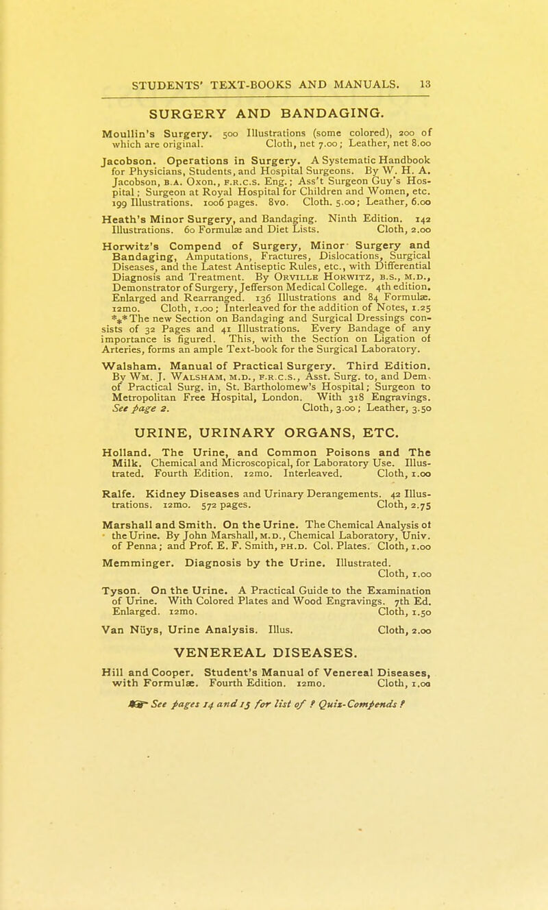 SURGERY AND BANDAGING. Moullin's Surgery. 500 Illustrations (some colored), 200 of which are original. Cloth, net 7.00; Leather, net 8.00 Jacobson. Operations in Surgery. A Systematic Handbook for Physicians, Students, and Hospital Surgeons. By W. H. A. Jacobson, B.A. Oxon., f.r.c.s. Eng.; Ass't Surgeon CJuy's Hos- pital ; Surgeon at Royal Hospital for Children and Women, etc. 199 Illustrations. 1006 pages. 8vo. Cloth. 5.00; Leather, 6.00 Heath's Minor Surgery, and Bandaging. Ninth Edition. 143 Illustrations. 60 Formulae and Diet Lists. Cloth, 2.00 Horwitz's Compend of Surgery, Minor- Surgery and Bandaging, Amputations, Fractures, Dislocations, Surgical Diseases, and the Latest Antiseptic Rules, etc., with Differential Diagnosis and Treatment. By Orville Horwitz, b.s., m.d.. Demonstrator of Surgery, Jefferson Medical College. 4th edition. Enlarged and Rearrangecf. 136 Illustrations and 84 Formulae. i2mo. Cloth, i.oo; Interleaved for the addition of Notes, 1.25 ***The new Section on Bandaging and Surgical Dressings con- sists of 32 Pages and 41 Illustrations. Every Bandage of any importance is figured. This, with the Section on Ligation of Arteries, forms an ample Text-book for the Surgical Laboratory. Walsham. Manual of Practical Surgery. Third Edition. Bv Wm. J. Walsham, m.d., f.r.c.s.. Asst. Surg, to, and Dem. of Practical Surg, in, St. Bartholomew's Hospital; Surgeon to Metropolitan Free Hospital, London. With 318 Engravings. See page 2. Cloth, 3.00; Leather, 3.50 URINE, URINARY ORGANS, ETC. Holland. The Urine, and Common Poisons and The Milk. Chemical and Microscopical, for Laboratory Use. Illus- trated. Fourth Edition. i2mo. Interleaved. Cloth, i.oo Ralfe. Kidney Diseases and Urinary Derangements. 42 Illus- trations. i2mo. 572 pages. Cloth, 2.75 Marshall and Smith. On the Urine. The Chemical Analysis ol • the Urine. By John Marshall, m.d.. Chemical Laboratory, Univ. of Penna; and Prof. E. F. Smith, ph.d. Col. Plates. Cloth, i.oo Memminger. Diagnosis by the Urine. Illustrated. Cloth, I.oo Tyson. On the Urine. A Practical Guide to the Examination of Urine. With Colored Plates and Wood Engravings. 7th Ed. Enlarged. i2mo. Cloth, 1.50 Van Niiys, Urine Analysis. lUus. Cloth, 2.00 VENEREAL DISEASES. Hill and Cooper. Student's Manual of Venereal Diseases, with Formulae. Fourth Edition. i2mo. Cloth, i.oo