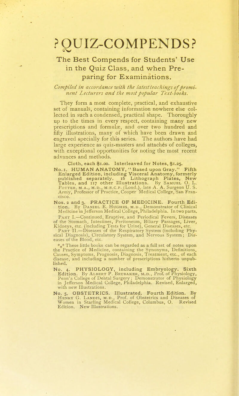 POUIZ-COMPENDS? The Best Compends for Students' Use in the Quiz Class, and when Pre- paring for Examinations. Compiled in accordance with the latest teachings ofpro7ni- nent Lecturers and the most popular Text-books. They form a most complete, practical, and exhaustive set of manuals, containing information nowhere else col- lected in such a condensed, practical shape. Thoroughly up to the times in every respect, containing many new prescriptions and formulas, and over two hundred and fifty illustrations, many of which have been drawn and engraved specially for this series. The authors have had large experience as quiz-masters and attaches of colleges, with exceptional opportunities for noting the most recent advances and methods. Cloth, each $i.oo. Interleaved for Notes, $1.25. No. I. HUMAN ANATOMY, Based upon Gray. Fifth Enlarged Edition, including Visceral Anatomy, formerly published separately. 16 Lithograph Plates, New Tables, and 117 other Illustrations. By Samuel O. L. Potter, m.a., m.d., m r.c.p. (Lond.), late A. A. Surgeon U. S. Army, Professor of Practice, Cooper Medical College, San Fran- cisco. Nos. 2 and 3. PRACTICE OF MEDICINE. Fourth Edi- tion. By Daniel E. Hughes, m.u., Demonstrator of Clinical Medicine in Jefferson Medical College, Philadelphia. In two parts. Part I.—Continued, Eruptive, and Periodical Fevers, Diseases of the Stomach, Intestines, Peritoneum, Biliary Passages, Liver, Kidneys, etc. (including Tests for Urine), General Diseases, etc. Part II.—Diseases of the Respiratory System (including Phy- sical Diagnosis), Circulatory System, and Nervous System; Dis- eases of the Blood, etc. These little books can be regarded as a full set of notes upon the Practice of Medicine, containing the Synonyms, Definitions, Causes, Symptoms, Prognosis, Diagnosis, Treatment, etc., of each disease, and including a number of prescriptions hitherto unpub- lished. No. 4. PHYSIOLOGY, including Embryology. Sixth Edition. By Albert P. Brubaker, m.d., Prof, of Physiology, Penn'a College of Dental Surgery ; Demonstrator of Physiology in Jefferson Medical College, Philadelphia. Revised, Enlarged, with new Illustrations. No. 5. OBSTETRICS. Illustrated. Fourth Edition. By Henry G. Landis, m.d.. Prof, of Obstetrics and Diseases of Women in Starling Medical College, Columbus, O. Revised Edition. New Illustrations.