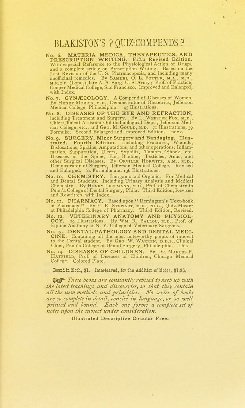 BLAKISTON'S ? QUIZ-COMPENDS ? No. 6. MATERIA MEDICA, THERAPEUTICS, AND PRESCRIPTION WRITING. Fifth Revised Edition. With especial Reference to the Physiological Action of Drugs, and a complete article on Prescription Writing. Based on the Last Revision of the U. S. Pharmacopoeia, and including many unofficinal remedies. By Sami;el O. L. Potter, m.a., m.d., M.R.c.P. (Lond.),late A. A. Surg. U. S. Army; Prof, of Practice, Cooper Medical College, San Francisco. Improved and Enlarged, with Index. No. 7. GYN.ffiCOLOGY. A Compend of Diseases of Women. By Henry Morris, m.d.. Demonstrator of Obstetrics, Jefferson Medical College, Philadelphia. 45 Illustrations. No. 8. DISEASES OF THE EYE AND REFRACTION, including Treatment and Surgery. By L. Webster Fox, m.d.. Chief Clinical Assistant Ophthalmological Dept., Jefferson Med- ical College etc., and Geo. M. Gould, m.d. 71 Illustrations, 39 Formulx. Second Enlarged and Improved Edition. Index. No. 9. SURGERY, Minor Surgery and Bandaging. Illus- trated. Fourth Edition. Including Fractures, Wounds, Dislocations, Sprains, Amputations, and other operations; Inflam- mation, Suppuration, Ulcers, Syphilis, Tumors, Shock, etc. Diseases of the Spine, Ear, Bladder, Testicles, Anus, and other Surgical Diseases. By Orville Horwitz, a.m., m.d.. Demonstrator of Surgery, Jefferson Medical College. Revised and Enlarged. 84 Formulae and 136 Illustrations. No. 10. CHEMISTRY. Inorganic and Organic. For Medical and Dental Students. Including Urinary Analysis and Medical Chemistry. By Henry Leffmann, m.d., Prof, of Chemistry in Penn'a College of Dental Surgery, Phila. Third Edition, Revised and Rewritten, with Index. No. II. PHARMACY. Based upon  Remington's Text-book of Pharmacy. By F. E. Stewart, m.d., ph.c, Quiz-Master at Philadelphia College of Pharmacy. Third Edition, Revised. No. 12. VETERINARY ANATOMY AND PHYSIOL- OGY. 29 Illustrations. By Wm. R. Ballou, m.d.. Prof, of Equine Anatomy at N. Y. College of Veterinary Surgeons. No. 13. DENTAL PATHOLOGY AND DENTAL MEDI- CINE. Containing all the most noteworthy points of interest to the Dental student. By Geo. W. Warren, d.d.s.. Clinical Chief, Penn'a College of Dental Surgery,-Philadelphia. lUus. No. 14. DISEASES OF CHILDREN. By Dr. Marcus P. Hatfield, Prof, of Diseases of Children, Chicago Medical College. Colored Plate. Sound in Cloth, $1. Interleaved, for tlio Addition of Kotes, $1,2S. fi^ These books are C07tsiantly revised to keep up with the latest teachings and discoveries, so that they contain all the new methods and principles. No series of books are so complete in detail, concise in language, or so well printed and bound. Each one forms a complete set of notes upon the subject under consideration. Illustrated Descriptive Circular Free.