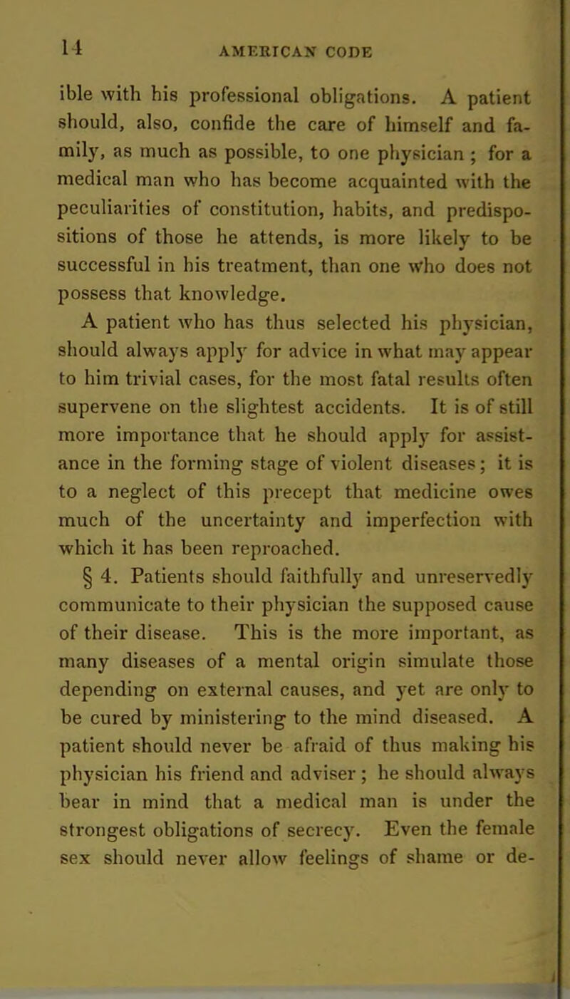 11 ible with his professional obligations. A patient should, also, confide the care of himself and fa- mily, as much as possible, to one physician ; for a medical man who has become acquainted with the peculiarities of constitution, habits, and predispo- sitions of those he attends, is more likely to be successful in his treatment, than one who does not possess that knowledge. A patient who has thus selected his physician, should always apply for advice in what may appear to him trivial cases, for the most fatal results often supervene on the slightest accidents. It is of still more importance that he should apply for assist- ance in the forming stage of violent diseases; it is to a neglect of this precept that medicine owes much of the uncertainty and imperfection with which it has been reproached. § 4. Patients should faithfully and unreservedly communicate to their physician the supposed cause of their disease. This is the more important, as many diseases of a mental origin simulate those depending on external causes, and yet are only to be cured by ministering to the mind diseased. A patient should never be afraid of thus making his physician his friend and adviser; he should always bear in mind that a medical man is under the strongest obligations of secrecy. Even the female sex should never allow feelings of shame or de-