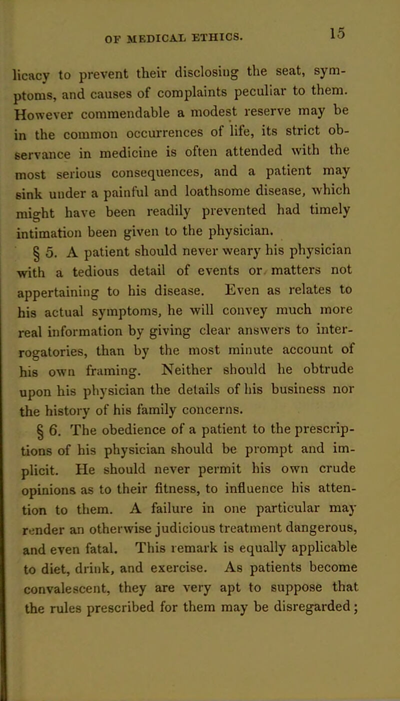 licacy to prevent their disclosing the seat, sym- ptoms, and causes of complaints peculiar to them. However commendable a modest reserve may be in the common occurrences of life, its strict ob- servance in medicine is often attended with the most serious consequences, and a patient may sink under a painful and loathsome disease, which might have been readily prevented had timely intimation been given to the physician. § 5. A patient should never weary his physician with a tedious detail of events or matters not appertaining to his disease. Even as relates to his actual symptoms, he will convey much more real information by giving clear answers to inter- rogatories, than by the most minute account of his own framing. Neither should he obtrude upon his physician the details of his business nor the history of his family concerns. § 6. The obedience of a patient to the prescrip- tions of his physician should be prompt and im- plicit. He should never permit his own crude opinions as to their fitness, to influence his atten- tion to them. A failure in one particular may render an otherwise judicious treatment dangerous, and even fatal. This remark is equally applicable to diet, drink, and exercise. As patients become convalescent, they are very apt to suppose that the rules prescribed for them may be disregarded;