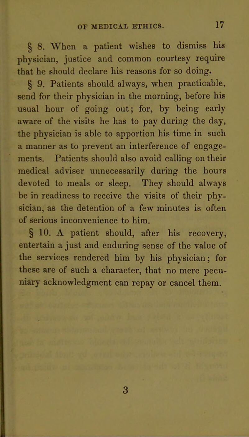 § 8. When a patient wishes to dismiss his physician, justice and common courtesy require that he should declare his reasons for so doing. § 9. Patients should always, when practicable, send for their physician in the morning, before his usual hour of going out; for, by being early aware of the visits he has to pay during the day, the physician is able to apportion his time in such a manner as to prevent an interference of engage- ments. Patients should also avoid calling on their medical adviser unnecessarily during the hours devoted to meals or sleep. They should always be in readiness to receive the visits of their phy- sician, as the detention of a few minutes is often of serious inconvenience to him. § 10. A patient should, after his recovery, entertain a just and enduring sense of the value of the services rendered him by his physician; for these are of such a character, that no mere pecu- niary acknowledgment can repay or cancel them. 3