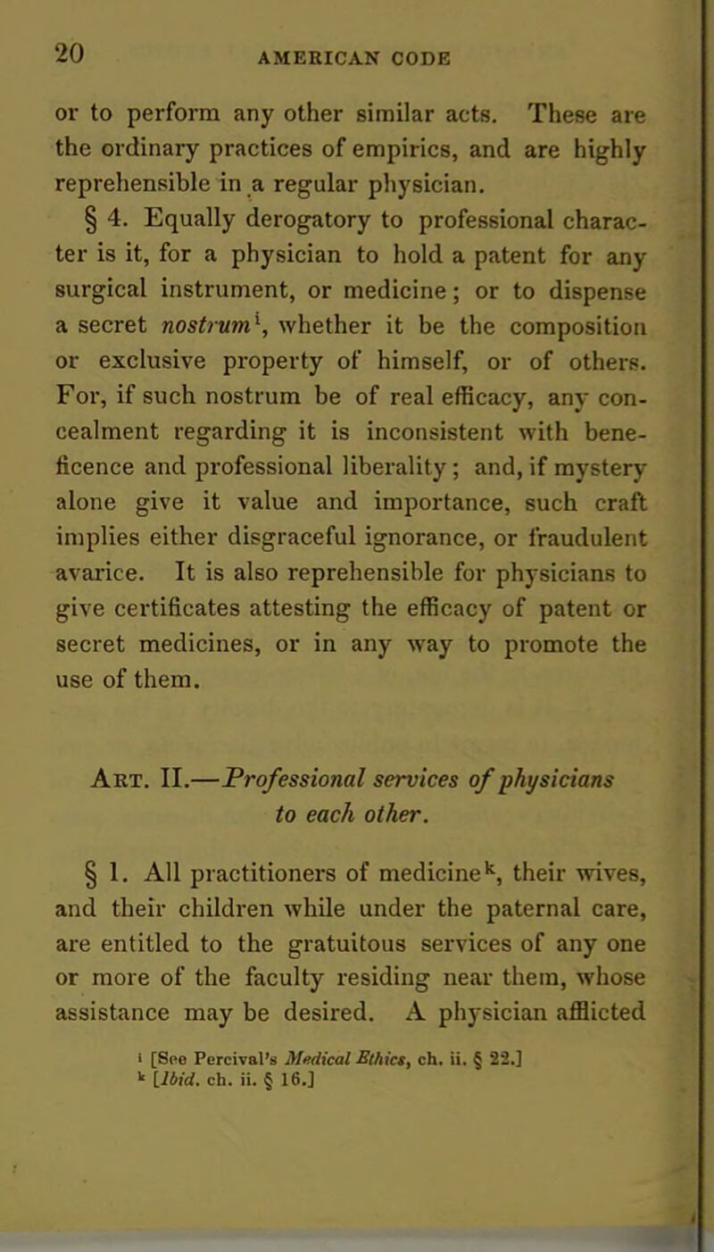 or to perform any other similar acts. These are the ordinary practices of empirics, and are highly reprehensible in a regular physician. § 4. Equally derogatory to professional charac- ter is it, for a physician to hold a patent for any surgical instrument, or medicine; or to dispense a secret nostrum1, whether it be the composition or exclusive property of himself, or of others. For, if such nostrum be of real efficacy, any con- cealment regarding it is inconsistent with bene- ficence and professional liberality; and, if mystery alone give it value and importance, such craft implies either disgraceful ignorance, or fraudulent avarice. It is also reprehensible for physicians to give certificates attesting the efficacy of patent or secret medicines, or in any way to promote the use of them. Art. II.—Professional services of physicians to each other. § 1. All practitioners of medicinek, their wives, and their children while under the paternal care, are entitled to the gratuitous services of any one or more of the faculty residing near them, whose assistance may be desired. A physician afflicted i [Seo Percival's Medical Ethics, ch. ii. § 22.] k LWd. ch. ii. § 16.]