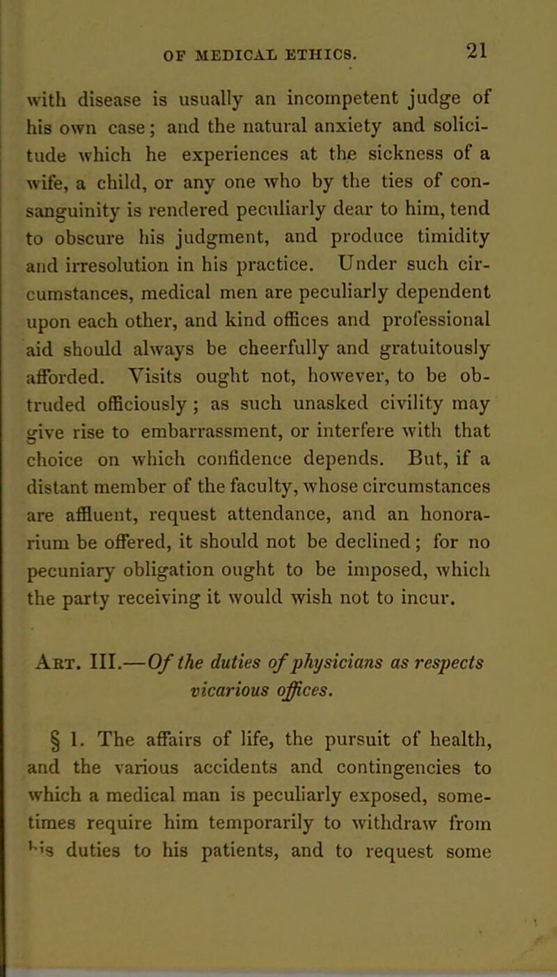 with disease is usually an incompetent judge of his own case; and the natural anxiety and solici- tude which he experiences at the sickness of a wife, a child, or any one who by the ties of con- sanguinity is rendered peculiarly dear to him, tend to obscure his judgment, and produce timidity and irresolution in his practice. Under such cir- cumstances, medical men are peculiarly dependent upon each other, and kind offices and professional aid should always be cheerfully and gratuitously afforded. Visits ought not, however, to be ob- truded officiously ; as such unasked civility may s;ive rise to embarrassment, or interfere with that choice on which confidence depends. But, if a distant member of the faculty, whose circumstances are affluent, request attendance, and an honora- rium be offered, it should not be declined; for no pecuniary obligation ought to be imposed, which the party receiving it would wish not to incur. Art. III.—Of the duties of physicians as respects vicarious offices. § 1. The affairs of life, the pursuit of health, and the various accidents and contingencies to which a medical man is peculiarly exposed, some- times require him temporarily to withdraw from u;s duties to his patients, and to request some