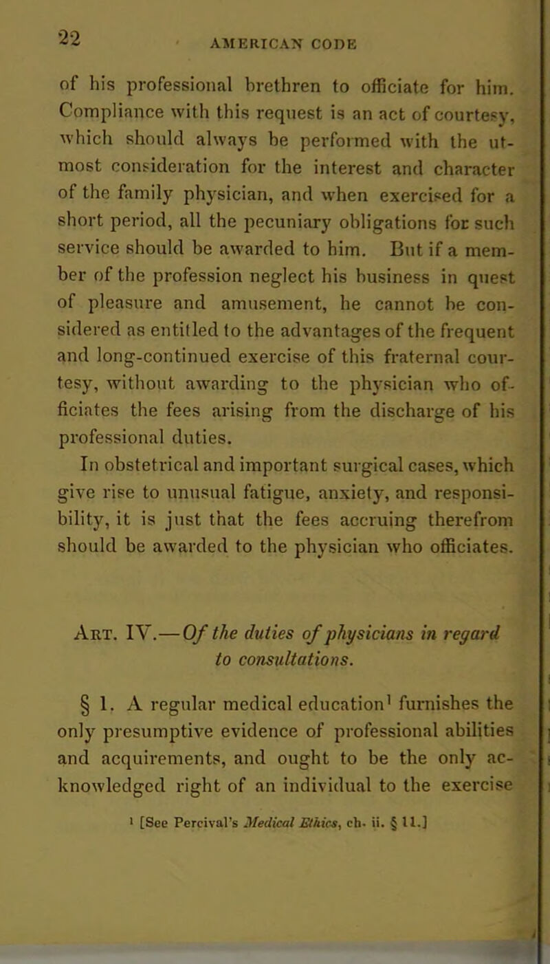 32 of his professional brethren to officiate for him. Compliance with this request is an act of courtesy, which should always be performed with the ut- most consideration for the interest and character of the family physician, and when exercised for a short period, all the pecuniary obligations for such service should be awarded to him. But if a mem- ber of the profession neglect his business in quest of pleasure and amusement, he cannot he con- sidered as entitled to the advantages of the frequent and long-continued exercise of this fraternal cour- tesy, without awarding to the physician who of- ficiates the fees arising from the discharge of his professional duties. In obstetrical and important surgical cases, which give rise to unusual fatigue, anxiety, and responsi- bility, it is just that the fees accruing therefrom should be awarded to the physician who officiates. Art. IV.—Of the duties of physicians in regard to consultations. §1. A regular medical education'furnishes the | only presumptive evidence of professional abilities i and acquirements, and ought to be the only ac- , knowledged right of an individual to the exercise i