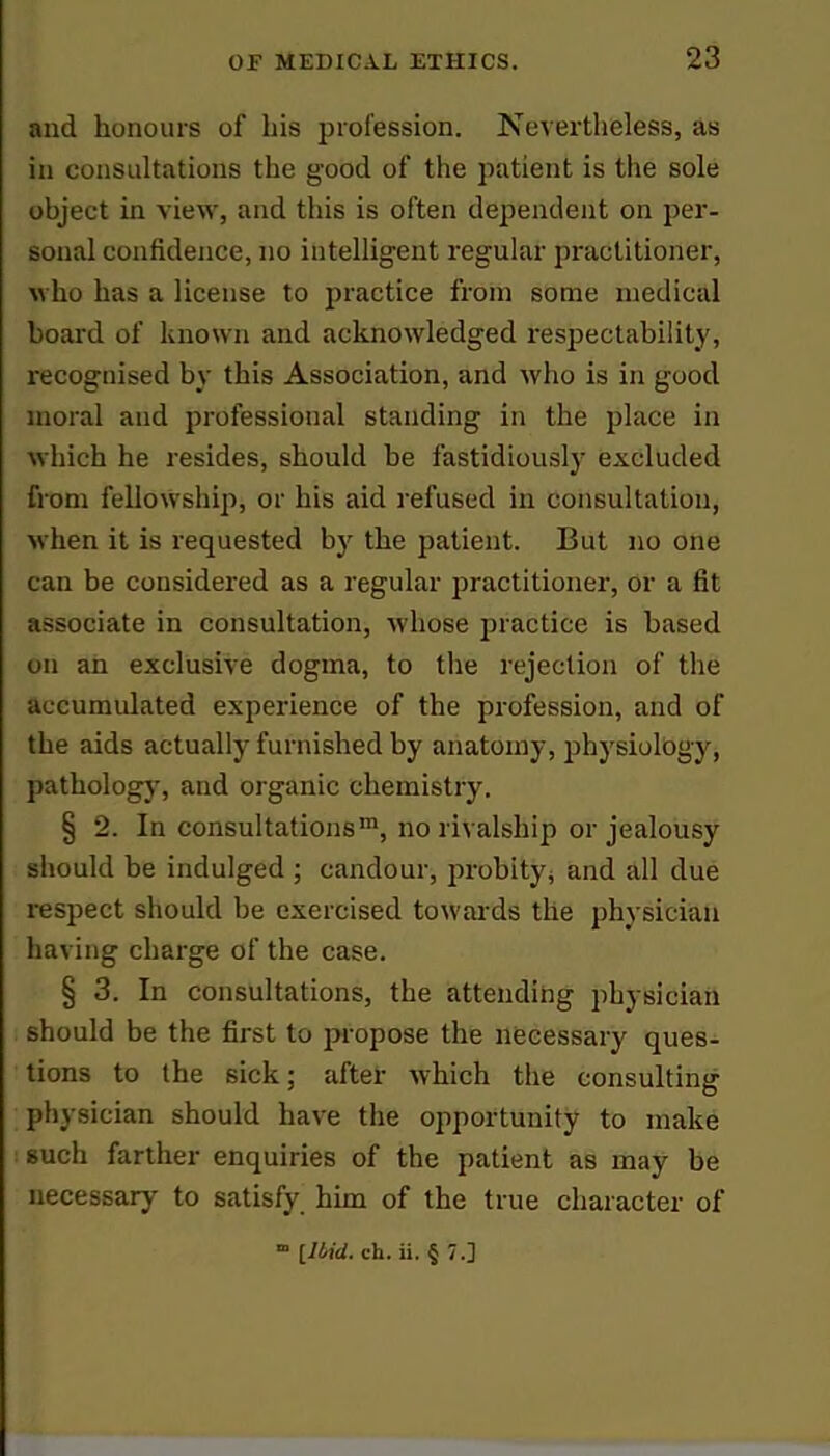 and honours of his profession. Nevertheless, as in consultations the good of the patient is the sole object in view, and this is often dependent on per- sonal confidence, no intelligent regular practitioner, who has a license to practice from some medical board of known and acknowledged respectability, recognised by this Association, and who is in good moral and professional standing in the place in which he resides, should be fastidiously excluded from fellowship, or his aid refused in consultation, when it is requested by the patient. But no one can be considered as a regular practitioner, or a fit associate in consultation, whose practice is based on an exclusive dogma, to the rejection of the accumulated experience of the profession, and of the aids actually furnished by anatomy, physiology, pathology, and organic chemistry. § 2. In consultations1, no rivalship or jealousy should be indulged ; candour, probity, and all due respect should be exercised towards the physician having charge of the case. § 3. In consultations, the attending physician should be the first to propose the necessary ques- tions to the sick; after which the consulting physician should have the opportunity to make such farther enquiries of the patient as may be necessary to satisfy him of the true character of