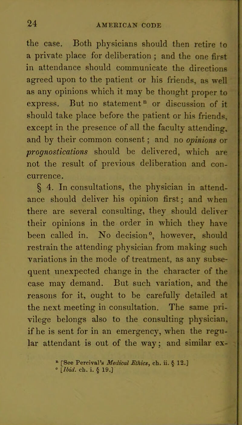 the case. Both physicians should then retire to a private place for deliberation ; and the one first in attendance should communicate the directions agreed upon to the patient or his friends, as well as any opinions which it may be thought proper to express. But no statement0 or discussion of it should take place before the patient or his friends, except in the presence of all the faculty attending, and by their common consent; and no opinions or prognostications should be delivered, which are not the result of previous deliberation and con- currence. § 4. In consultations, the physician in attend- ance should deliver his opinion first; and when there are several consulting, they should deliver their opinions in the order in which they have been called in. No decision0, however, should restrain the attending physician from making such variations in the mode of treatment, as any subse- quent unexpected change in the character of the case may demand. But such variation, and the reasons for it, ought to be carefully detailed at the next meeting in consultation. The same pri- vilege belongs also to the consulting physician, if he is sent for in an emergency, when the regu- lar attendant is out of the way; and similar ex- » [See Percival'8 Medical Ethict, ch. ii. § 12.]