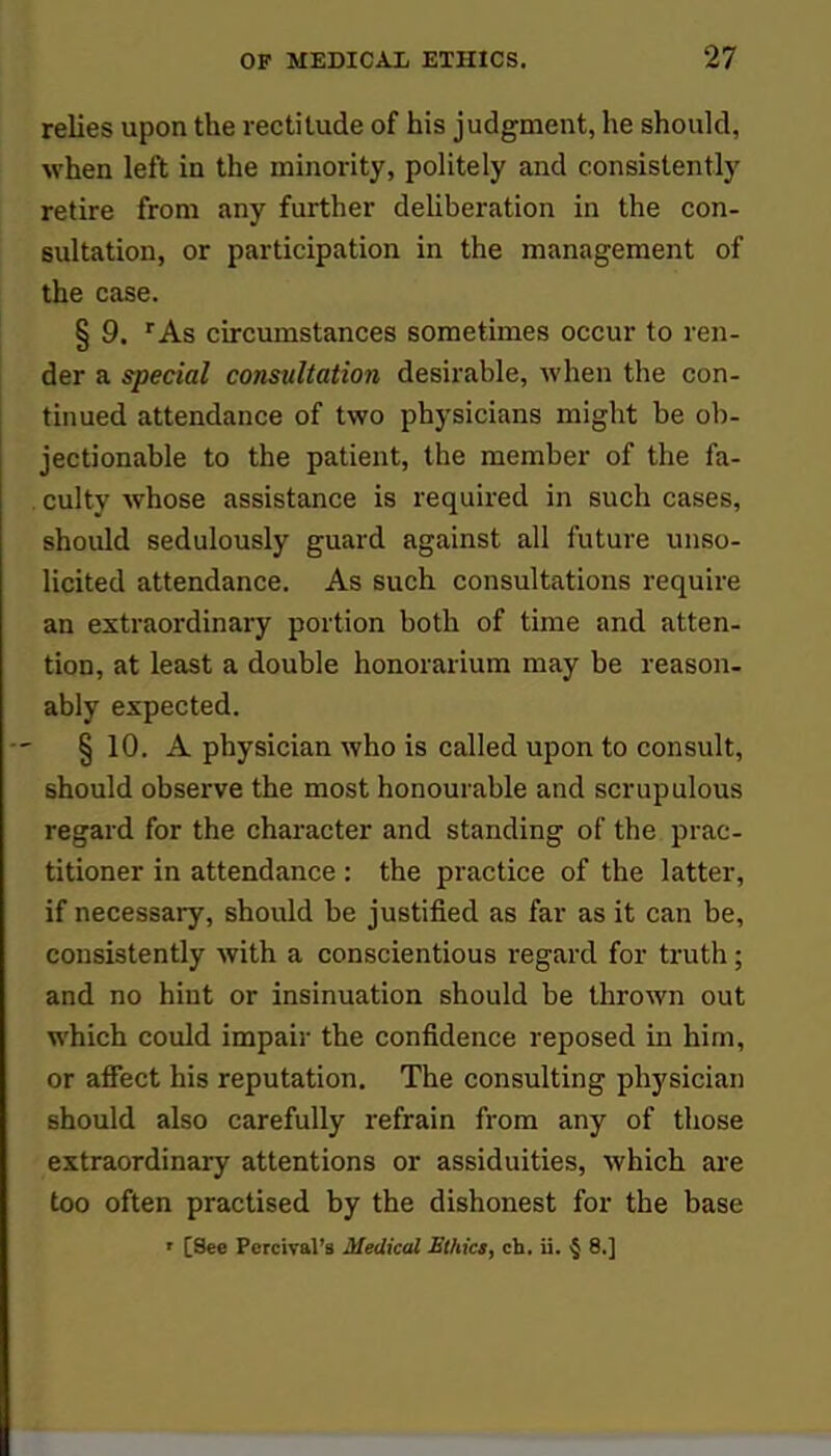 relies upon the rectitude of his judgment, he should, when left in the minority, politely and consistently retire from any further deliberation in the con- sultation, or participation in the management of the case. § 9. rAs circumstances sometimes occur to ren- der a special consultation desirable, when the con- tinued attendance of two physicians might be ob- jectionable to the patient, the member of the fa- . culty whose assistance is required in such cases, should sedulously guard against all future unso- licited attendance. As such consultations require an extraordinary portion both of time and atten- tion, at least a double honorarium may be reason- ably expected. § 10. A physician who is called upon to consult, should observe the most honourable and scrupulous regard for the character and standing of the prac- titioner in attendance : the practice of the latter, if necessary, should be justified as far as it can be, consistently with a conscientious regard for truth; and no hint or insinuation should be thrown out which could impair the confidence reposed in him, or affect his reputation. The consulting physician should also carefully refrain from any of those extraordinary attentions or assiduities, which are too often practised by the dishonest for the base