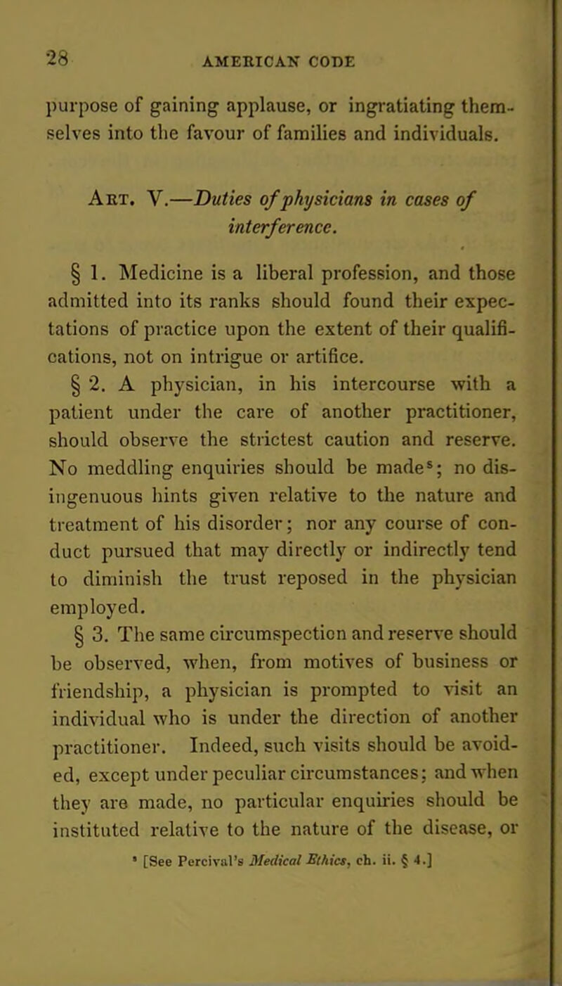 purpose of gaining applause, or ingratiating them- selves into the favour of families and individuals. Aet. V.—Duties of physicians in cases of interference. § 1. Medicine is a liberal profession, and those admitted into its ranks should found their expec- tations of practice upon the extent of their qualifi- cations, not on intrigue or artifice. § 2. A physician, in his intercourse with a patient under the care of another practitioner, should observe the strictest caution and reserve. No meddling enquiries should be made*; no dis- ingenuous hints given relative to the nature and treatment of his disorder; nor any course of con- duct pursued that may directly or indirectly tend to diminish the trust reposed in the physician employed. § 3. The same circumspection and reserve should be observed, when, from motives of business or friendship, a physician is prompted to visit an individual who is under the direction of another practitioner. Indeed, such visits should be avoid- ed, except under peculiar circumstances; and when they are made, no particular enquiries should be instituted relative to the nature of the disease, or