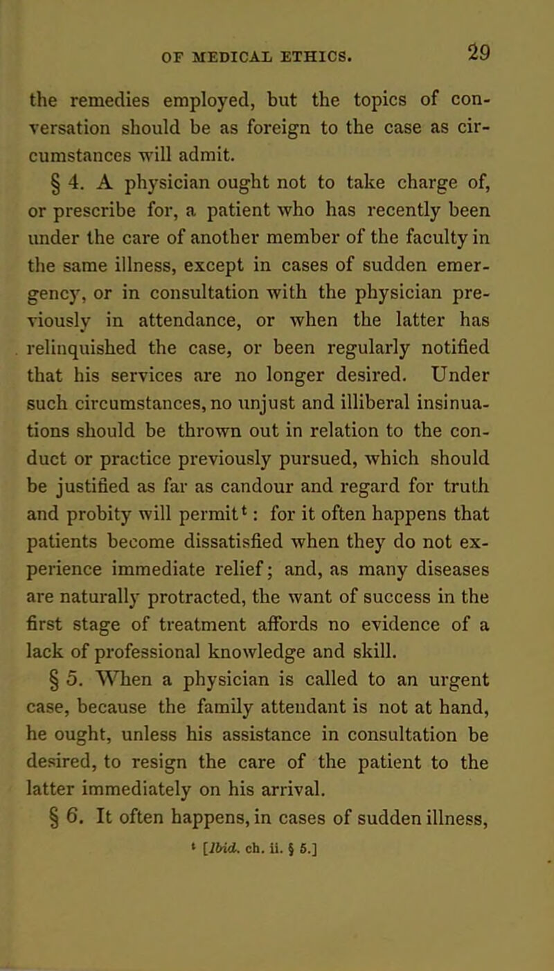 the remedies employed, but the topics of con- versation should be as foreign to the case as cir- cumstances will admit. § 4. A physician ought not to take charge of, or prescribe for, a patient who has recently been under the care of another member of the faculty in the same illness, except in cases of sudden emer- gency, or in consultation with the physician pre- viously in attendance, or when the latter has relinquished the case, or been regularly notified that his services are no longer desired. Under such circumstances, no unjust and illiberal insinua- tions should be thrown out in relation to the con- duct or practice previously pursued, which should be justified as far as candour and regard for truth and probity will permit': for it often happens that patients become dissatisfied when they do not ex- perience immediate relief; and, as many diseases are naturally protracted, the want of success in the first stage of treatment affords no evidence of a lack of professional knowledge and skill. § 5. When a physician is called to an urgent case, because the family attendant is not at hand, he ought, unless his assistance in consultation be desired, to resign the care of the patient to the latter immediately on his arrival. § 6. It often happens, in cases of sudden illness,
