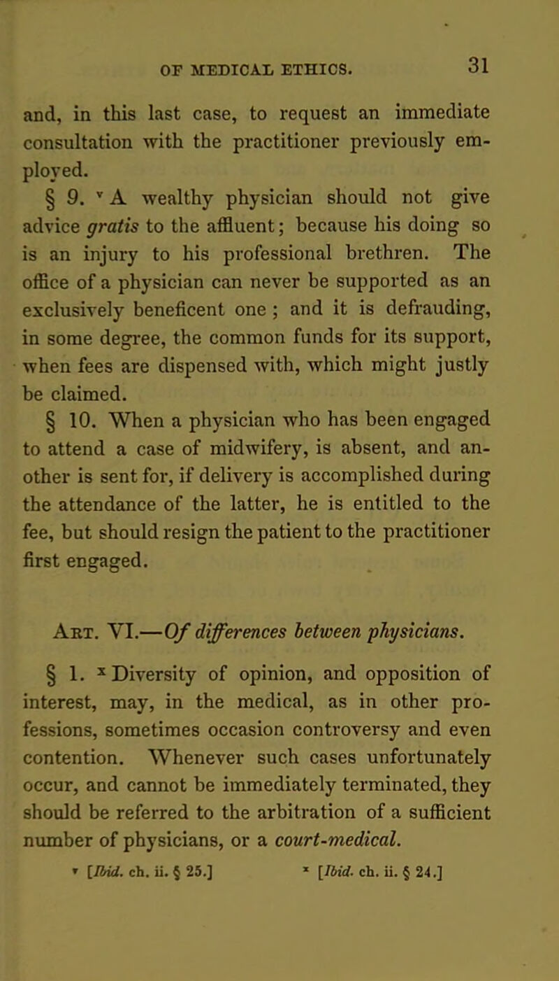 and, in this last case, to request an immediate consultation with the practitioner previously em- ployed. § 9. v A wealthy physician should not give advice gratis to the affluent; because his doing so is an injury to his professional brethren. The office of a physician can never be supported as an exclusively beneficent one ; and it is defrauding, in some degree, the common funds for its support, when fees are dispensed with, which might justly be claimed. § 10. When a physician who has been engaged to attend a case of midwifery, is absent, and an- other is sent for, if delivery is accomplished during the attendance of the latter, he is entitled to the fee, but should resign the patient to the practitioner first engaged. Art. VI.—Of differences between physicians. § 1. x Diversity of opinion, and opposition of interest, may, in the medical, as in other pro- fessions, sometimes occasion controversy and even contention. Whenever such cases unfortunately occur, and cannot be immediately terminated, they should be referred to the arbitration of a sufficient number of physicians, or a court-medical. ' [Ibid. ch. ii. § 25.] * [Ibid. ch. ii. § 24.]