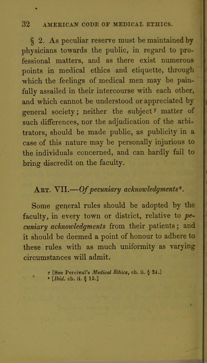 § 2. As peculiar reserve must be maintained by physicians towards the public, in regard to pro- fessional matters, and as there exist numerous points in medical ethics and etiquette, through which the feelings of medical men may be pain- fully assailed in their intercourse with each other, and which cannot be understood or appreciated by ( general society; neither the subject * matter of such differences, nor the adjudication of the arbi- trators, should be made public, as publicity in a case of this nature may be personally injurious to the individuals concerned, and can hardly fail to bring discredit on the faculty. Art. VII.—Of pecuniaiy acknowledgments7. Some general rules should be adopted by the faculty, in every town or district, relative to pe- cuniary acknowledgments from their patients; and 1 it should be deemed a point of honour to adhere to these rules with as much uniformity as varying circumstances will admit. T [See Percival'8 Medical Ethics, ch. ii. § 24.] ■ [Ibid. ch. ii. § 15.] I