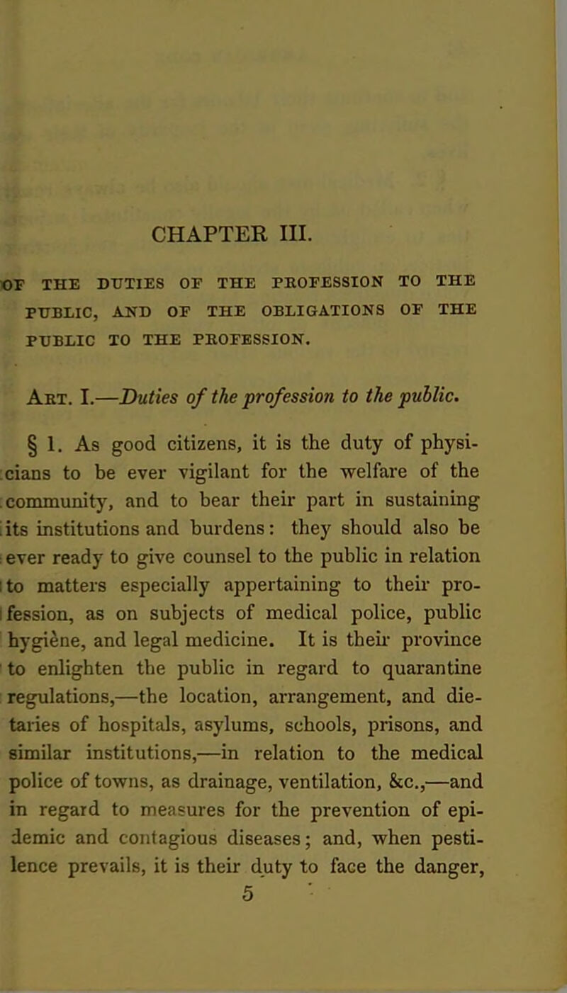 CHAPTER III. OF THE DUTIES OF THE PROFESSION TO THE PUBLIC, AND OF THE OBLIGATIONS OF THE PUBLIC TO THE PROFESSION. Art. I.—Duties of the profession to the public. § 1. As good citizens, it is the duty of physi- cians to be ever vigilant for the welfare of the ; community, and to bear their part in sustaining its institutions and burdens: they should also be ever ready to give counsel to the public in relation ito matters especially appertaining to their pro- fession, as on subjects of medical police, public hygiene, and legal medicine. It is their province to enlighten the public in regard to quarantine regulations,—the location, arrangement, and die- taries of hospitals, asylums, schools, prisons, and similar institutions,—in relation to the medical police of towns, as drainage, ventilation, &c,—and in regard to measures for the prevention of epi- demic and contagious diseases; and, when pesti- lence prevails, it is their duty to face the danger,