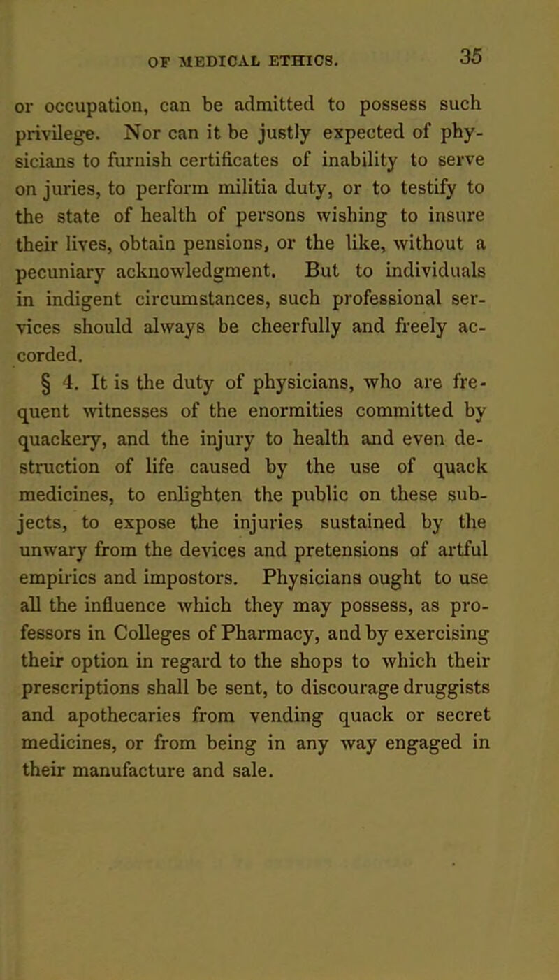 or occupation, can be admitted to possess such privilege. Nor can it be justly expected of phy- sicians to furnish certificates of inability to serve on juries, to perform militia duty, or to testify to the state of health of persons wishing to insure their lives, obtain pensions, or the like, without a pecuniary acknowledgment. But to individuals in indigent circumstances, such professional ser- vices should always be cheerfully and freely ac- corded. § 4. It is the duty of physicians, who are fre- quent witnesses of the enormities committed by quackery, and the injury to health and even de- struction of life caused by the use of quack medicines, to enlighten the public on these sub- jects, to expose the injuries sustained by the unwary from the devices and pretensions of artful empirics and impostors. Physicians ought to use all the influence which they may possess, as pro- fessors in Colleges of Pharmacy, and by exercising their option in regard to the shops to which their prescriptions shall be sent, to discourage druggists and apothecaries from vending quack or secret medicines, or from being in any way engaged in their manufacture and sale.