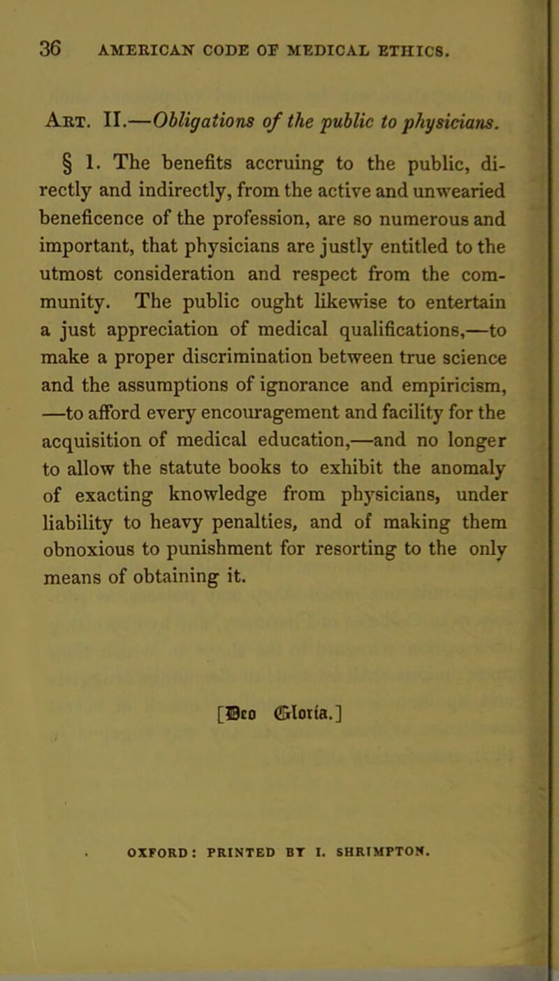 Art. II.—Obligations of the public to physicians. § 1. The benefits accruing to the public, di- rectly and indirectly, from the active and unwearied beneficence of the profession, are so numerous and important, that physicians are justly entitled to the utmost consideration and respect from the com- munity. The public ought likewise to entertain a just appreciation of medical qualifications,—to make a proper discrimination between true science and the assumptions of ignorance and empiricism, —to afford every encouragement and facility for the acquisition of medical education,—and no longer to allow the statute books to exhibit the anomaly of exacting knowledge from physicians, under liability to heavy penalties, and of making them obnoxious to punishment for resorting to the only means of obtaining it. oxford: printed bt i. shrtmptom.