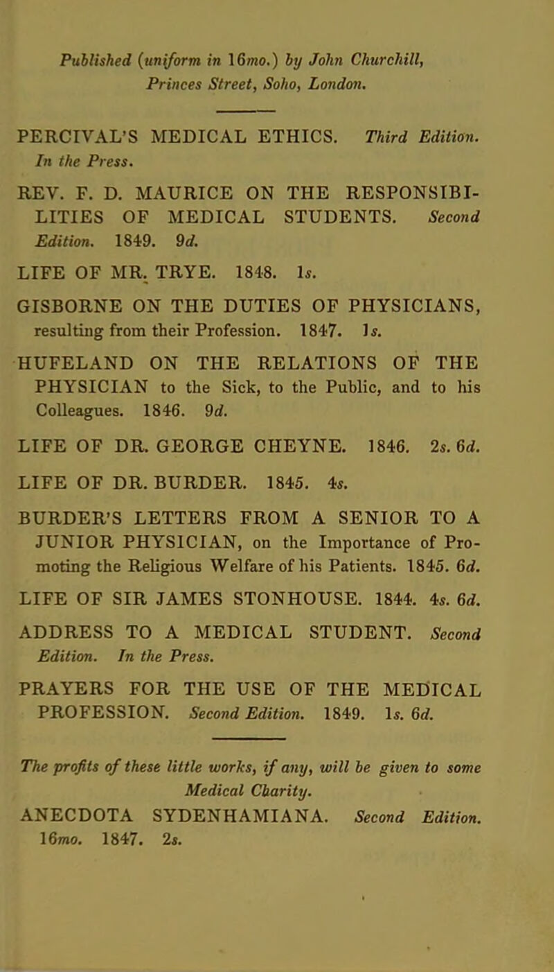 Published (uniform in 16mo.) by John Churchill, Princes Street, Soho, London. PERCIVAL'S MEDICAL ETHICS. Third Edition. In the Press. REV. F. D. MAURICE ON THE RESPONSIBI- LITIES OF MEDICAL STUDENTS. Second Edition. 1849. 9d. LIFE OF MR. TRYE. 1848. 1*. GISBORNE ON THE DUTIES OF PHYSICIANS, resulting from their Profession. 1847. 1*. HUFELAND ON THE RELATIONS OF THE PHYSICIAN to the Sick, to the Public, and to his Colleagues. 1846. 9d. LIFE OF DR. GEORGE CHEYNE. 1846. 2s. 6d. LIFE OF DR. BURDER. 1845. 4s. BURDER'S LETTERS FROM A SENIOR TO A JUNIOR PHYSICIAN, on the Importance of Pro- moting the Religious Welfare of his Patients. 1845. 6d. LIFE OF SIR JAMES STONHOUSE. 1844. 4s. 6d. ADDRESS TO A MEDICAL STUDENT. Second Edition. In the Press. PRAYERS FOR THE USE OF THE MEDICAL PROFESSION. Second Edition. 1849. Is. 6rf. The profits of these little works, if any, will be given to some Medical Charity. ANECDOTA SYDENHAMIANA. Second Edition. 16roo. 1847. 2i.