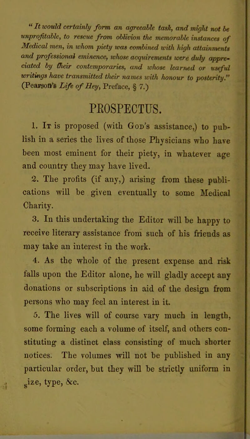 It would certainly form an agreeable task, and miglU not be unprofitable, to rescue from oblivion tlie memorable instances of Medical men, in whom piety was combined with high attainments and professional eminence, whose acquirements were duly appre- ciated by (heir contemporaries, and whose learned or useful writings have transmitted tlteir names with honour to posterity. (PeaiaoO'e Life of Hey, Preface, § 7.) PROSPECTUS. 1. It is proposed (with God's assistance,) to pub- lish in a series the lives of those Physicians who have been most eminent for their piety, in whatever age and country they may have lived. 2. The profits (if any,) arising from these publi- cations will be given eventually to some Medical Charity. 3. In this undertaking the Editor will be happy to receive literary assistance from such of his friends as may take an interest in the work. 4. As the whole of the present expense and risk falls upon the Editor alone, he will gladly accept any donations or subscriptions in aid of the design from persons who may feel an interest in it. 5. The lives will of course vary much in length, some forming each a volume of itself, and others con- stituting a distinct class consisting of much shorter notices. The volumes •will not be published in any particular order, but they will be strictly uniform in size, type, &c.