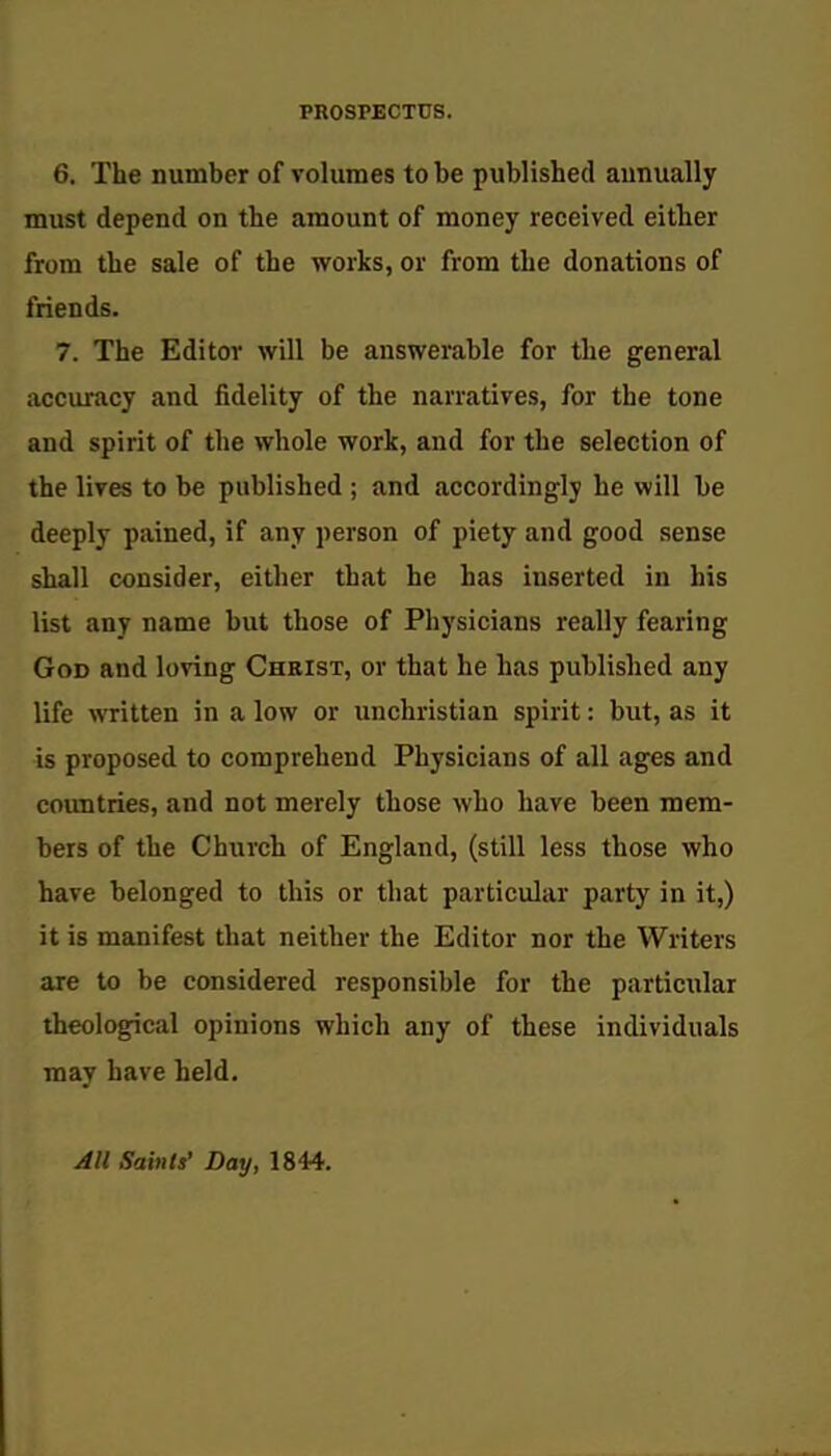 PROSPECTUS. 6. The number of volumes to be published annually must depend on the amount of money received either from the sale of the works, or from the donations of friends. 7. The Editor will be answerable for the general accuracy and fidelity of the narratives, for the tone and spirit of the whole work, and for the selection of the lives to be published ; and accordingly he will be deeply pained, if any person of piety and good sense shall consider, either that he has inserted in bis list any name but those of Physicians really fearing God and loving Christ, or that he has published any life written in a low or unchristian spirit: but, as it is proposed to comprehend Physicians of all ages and countries, and not merely those who have been mem- bers of the Church of England, (still less those who have belonged to this or that particular party in it,) it is manifest that neither the Editor nor the Writers are to be considered responsible for the particular theological opinions which any of these individuals may have held. All Saints' Day, 1844.