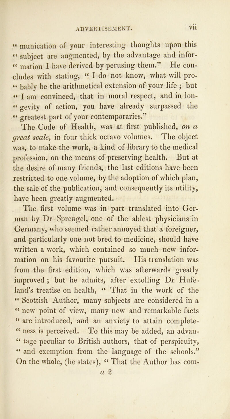 “ munication of your interesting thoughts upon this “ subject are augmented, by the advantage and infor- “ mation I have derived by perusing them.” He con- cludes with stating, “ I do not know, what will pro- “ bably be the arithmetical extension of your life ; but “ I am convinced, that in moral respect, and in lon- « gevity of action, you have already surpassed the “ greatest part of your contemporaries.” The Code of Health, was at first published, on a great scale, in four thick octavo volumes. The object was, to make the work, a kind of library to the medical profession, on the means of preserving health. But at the desire of many friends, the last editions have been restricted to one volume, by the adoption of which plan, the sale of the publication, and consequently its utility, have been greatly augmented. The first volume was in part translated into Ger- man by Dr Sprengel, one of the ablest physicians in Germany, who seemed rather annoyed that a foreigner, and particularly one not bred to medicine, should have written a work, which contained so much new infor- mation on his favourite pursuit. His translation was from the first edition, which was afterwards greatly improved ; but he admits, after extolling Dr Hufe- land’s treatise on health, “ That in the work of the “ Scottish Author, many subjects are considered in a “ new point of view, many new and remarkable facts “ are introduced, and an anxiety to attain complete- “ ness is perceived. To this may be added, an advan- “ tage peculiar to British authors, that of perspicuity, “ and exemption from the language of the schools.” On the whole, (he states), “ That the Author has com-