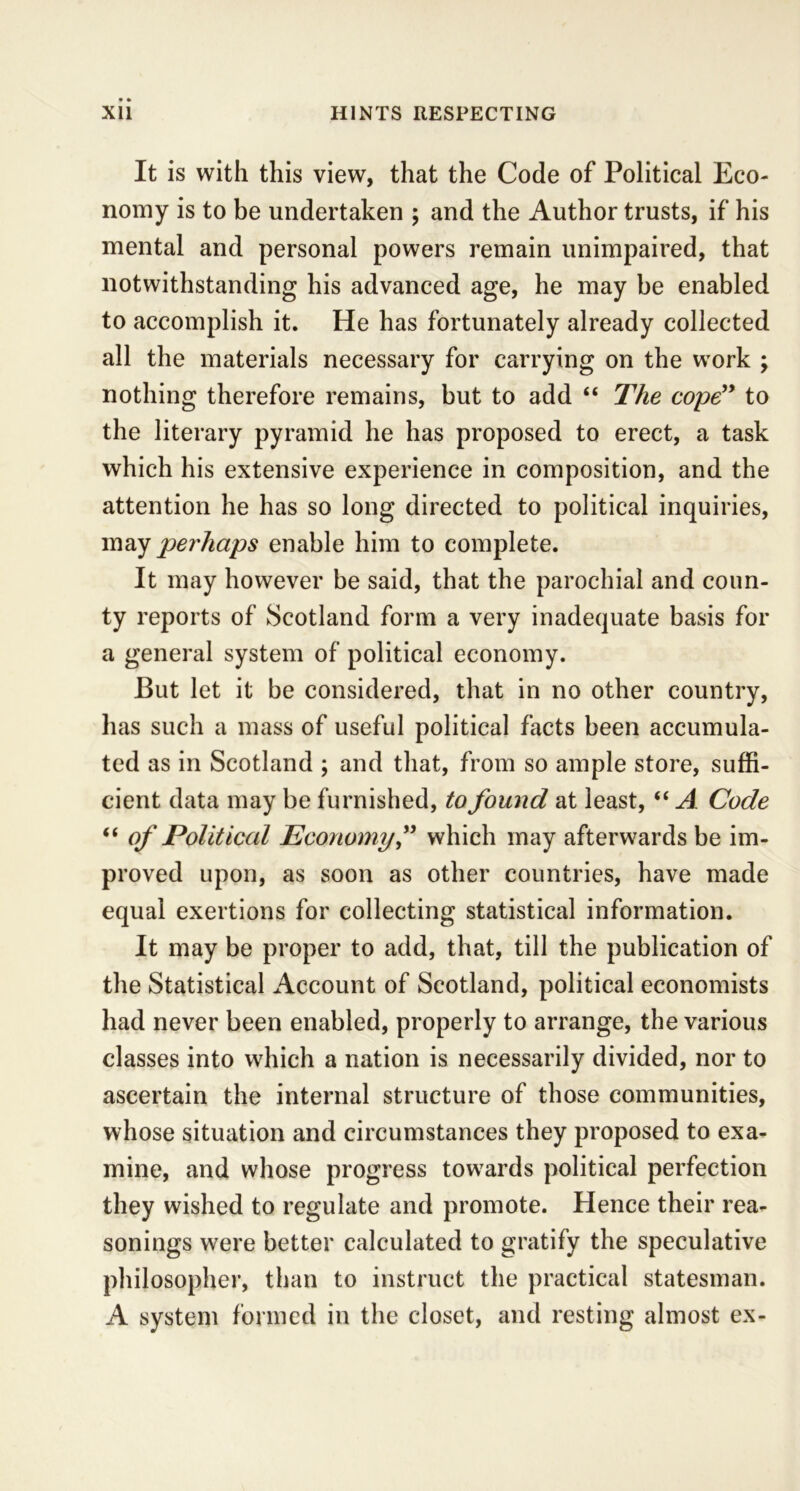 It is with this view, that the Code of Political Eco- nomy is to be undertaken ; and the Author trusts, if his mental and personal powers remain unimpaired, that notwithstanding his advanced age, he may be enabled to accomplish it. He has fortunately already collected all the materials necessary for carrying on the work ; nothing therefore remains, but to add “ The cope” to the literary pyramid he has proposed to erect, a task which his extensive experience in composition, and the attention he has so long directed to political inquiries, may perhaps enable him to complete. It may however be said, that the parochial and coun- ty reports of Scotland form a very inadequate basis for a general system of political economy. But let it be considered, that in no other country, has such a mass of useful political facts been accumula- ted as in Scotland ; and that, from so ample store, suffi- cient data may be furnished, to found at least, “ A Code “ of Political Economy” which may afterwards be im- proved upon, as soon as other countries, have made equal exertions for collecting statistical information. It may be proper to add, that, till the publication of the Statistical Account of Scotland, political economists had never been enabled, properly to arrange, the various classes into which a nation is necessarily divided, nor to ascertain the internal structure of those communities, whose situation and circumstances they proposed to exa- mine, and whose progress towards political perfection they wished to regulate and promote. Hence their rea- sonings were better calculated to gratify the speculative philosopher, than to instruct the practical statesman. A system formed in the closet, and resting almost ex-