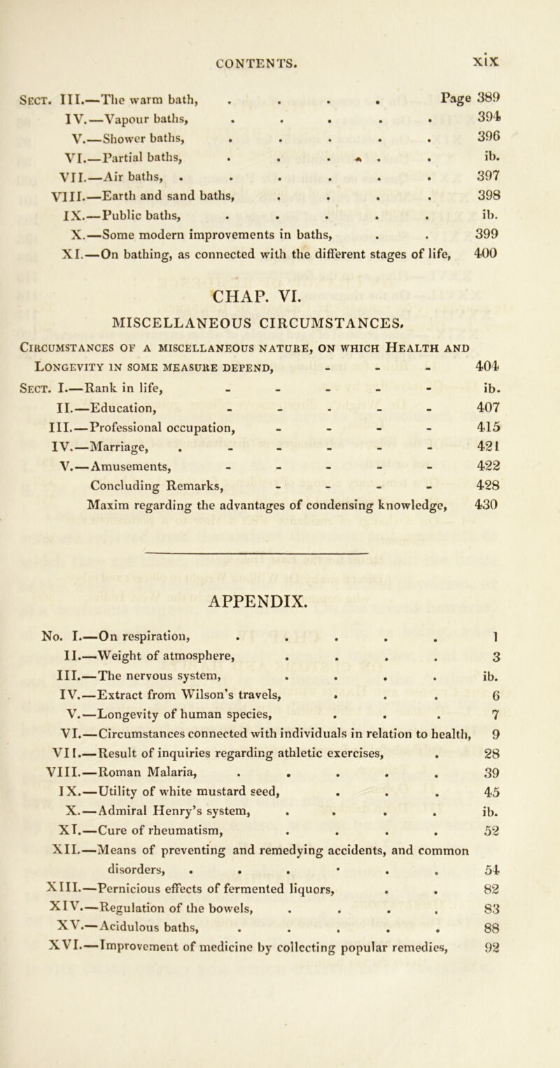 Sect. III.—The warm bath, .... Page 389 IV.—Vapour baths, ..... 391 V.—Shower baths, ..... 396 VI.—Partial baths, . . . * . . ib. VII.—Air baths, ...... 397 VIII.—Earth and sand baths, .... 398 IX. — Public baths, ..... ib. X.—Some modem improvements in baths, . . 399 XI.—On bathing, as connected with the different stages of life, 400 CHAP. VI. MISCELLANEOUS CIRCUMSTANCES. Circumstances of a miscellaneous nature, on which Health and Longevity in some measure depend, - 404 Sect. I.—Rank in life, - ib. II.—Education, ----- 407 III. —Professional occupation, - 415 IV. —Marriage, . - - - - - 421 V. — Amusements, ----- 422 Concluding Remarks, - 428 Maxim regarding the advantages of condensing knowledge, 430 APPENDIX. No. I.—On respiration, ..... 1 II.—Weight of atmosphere, .... 3 III. —The nervous system, . . . . ib. IV. —Extract from Wilson's travels, ... 6 V.—Longevity of human species, ... 7 VI.—Circumstances connected with individuals in relation to health, 9 VII.— Result of inquiries regarding athletic exercises, . 28 VIII.—Roman Malaria, ..... 39 IX.—Utility of white mustard seed, ... 45 X. — Admiral Henry’s system, . . . . ib. XT.—Cure of rheumatism, .... 52 XII.—Means of preventing and remedying accidents, and common disorders, ...*.. 54 XIII. —Pernicious effects of fermented liquors, . . 82 XIV. —Regulation of the bowels, .... 83 XV.— Acidulous baths, ..... 88 XVI.—Improvement of medicine by collecting popular remedies, 92